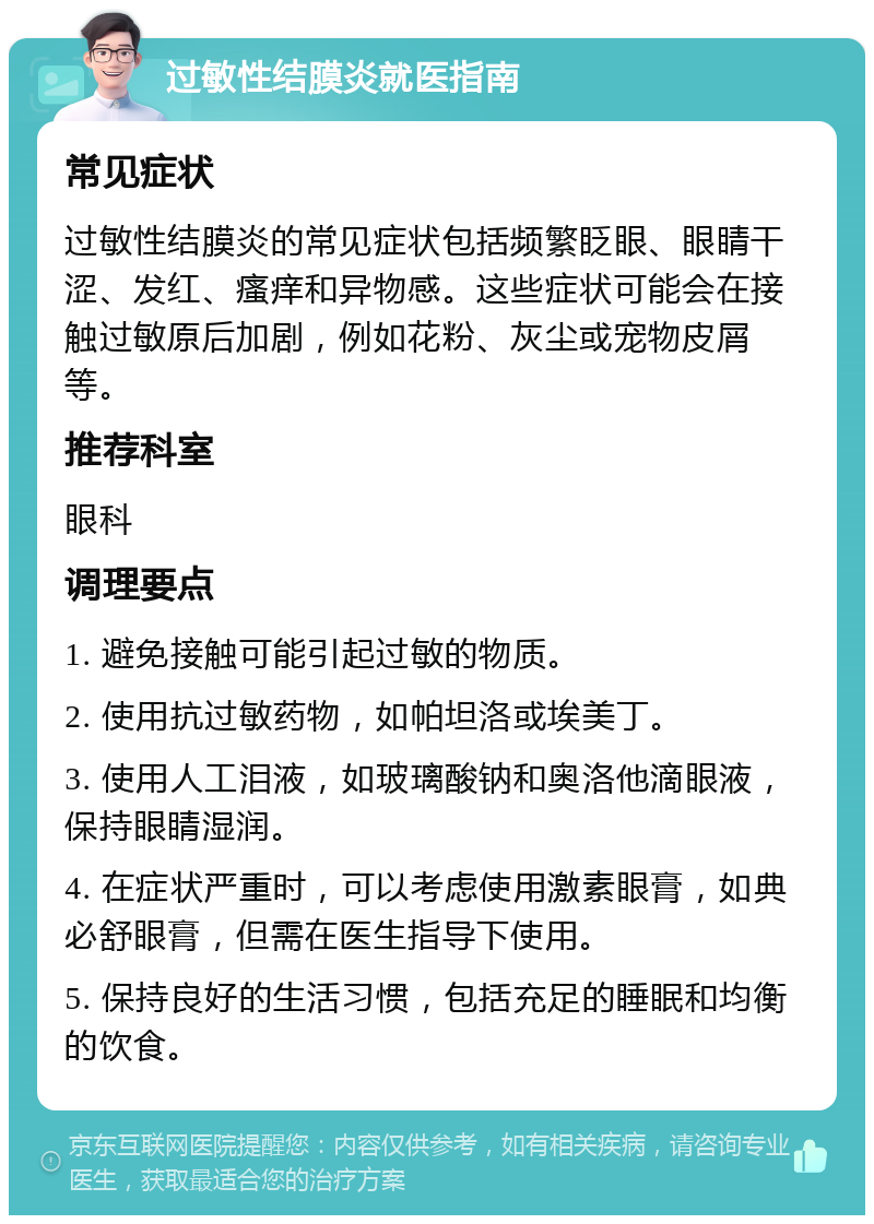 过敏性结膜炎就医指南 常见症状 过敏性结膜炎的常见症状包括频繁眨眼、眼睛干涩、发红、瘙痒和异物感。这些症状可能会在接触过敏原后加剧，例如花粉、灰尘或宠物皮屑等。 推荐科室 眼科 调理要点 1. 避免接触可能引起过敏的物质。 2. 使用抗过敏药物，如帕坦洛或埃美丁。 3. 使用人工泪液，如玻璃酸钠和奥洛他滴眼液，保持眼睛湿润。 4. 在症状严重时，可以考虑使用激素眼膏，如典必舒眼膏，但需在医生指导下使用。 5. 保持良好的生活习惯，包括充足的睡眠和均衡的饮食。