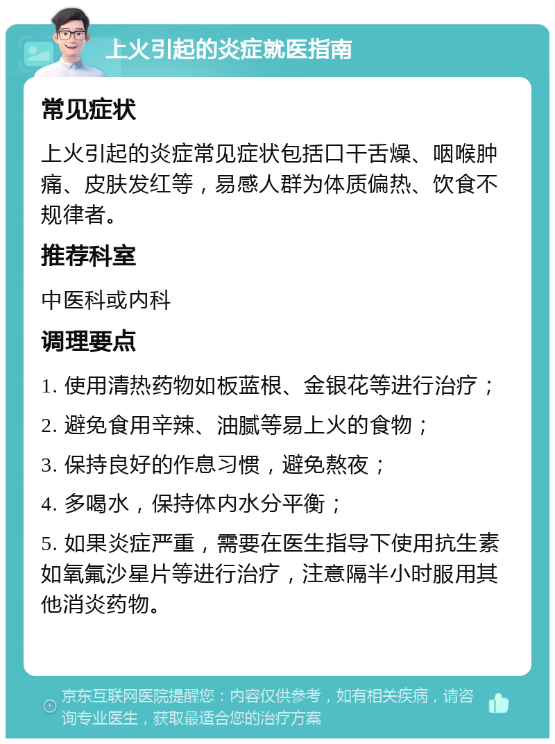 上火引起的炎症就医指南 常见症状 上火引起的炎症常见症状包括口干舌燥、咽喉肿痛、皮肤发红等，易感人群为体质偏热、饮食不规律者。 推荐科室 中医科或内科 调理要点 1. 使用清热药物如板蓝根、金银花等进行治疗； 2. 避免食用辛辣、油腻等易上火的食物； 3. 保持良好的作息习惯，避免熬夜； 4. 多喝水，保持体内水分平衡； 5. 如果炎症严重，需要在医生指导下使用抗生素如氧氟沙星片等进行治疗，注意隔半小时服用其他消炎药物。