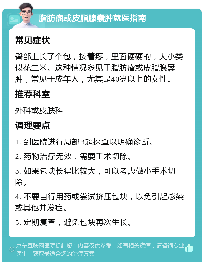 脂肪瘤或皮脂腺囊肿就医指南 常见症状 臀部上长了个包，按着疼，里面硬硬的，大小类似花生米。这种情况多见于脂肪瘤或皮脂腺囊肿，常见于成年人，尤其是40岁以上的女性。 推荐科室 外科或皮肤科 调理要点 1. 到医院进行局部B超探查以明确诊断。 2. 药物治疗无效，需要手术切除。 3. 如果包块长得比较大，可以考虑做小手术切除。 4. 不要自行用药或尝试挤压包块，以免引起感染或其他并发症。 5. 定期复查，避免包块再次生长。