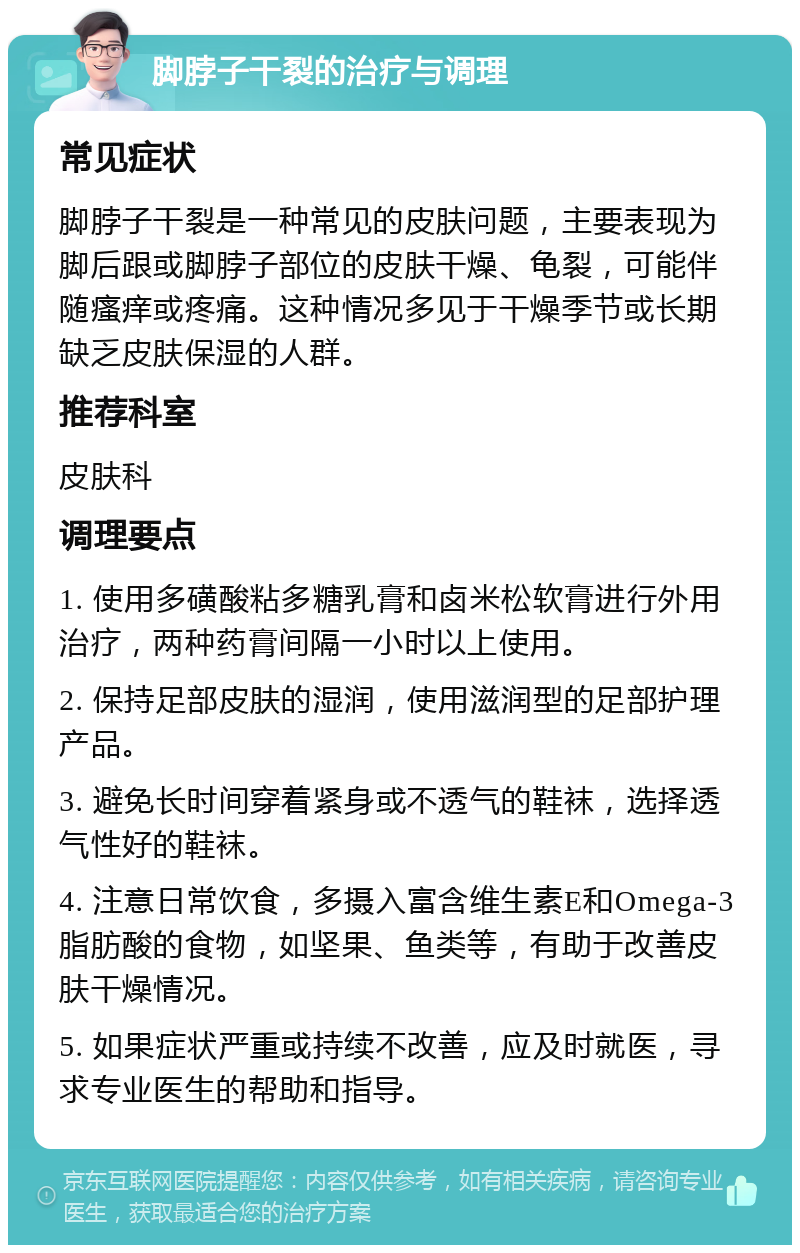 脚脖子干裂的治疗与调理 常见症状 脚脖子干裂是一种常见的皮肤问题，主要表现为脚后跟或脚脖子部位的皮肤干燥、龟裂，可能伴随瘙痒或疼痛。这种情况多见于干燥季节或长期缺乏皮肤保湿的人群。 推荐科室 皮肤科 调理要点 1. 使用多磺酸粘多糖乳膏和卤米松软膏进行外用治疗，两种药膏间隔一小时以上使用。 2. 保持足部皮肤的湿润，使用滋润型的足部护理产品。 3. 避免长时间穿着紧身或不透气的鞋袜，选择透气性好的鞋袜。 4. 注意日常饮食，多摄入富含维生素E和Omega-3脂肪酸的食物，如坚果、鱼类等，有助于改善皮肤干燥情况。 5. 如果症状严重或持续不改善，应及时就医，寻求专业医生的帮助和指导。