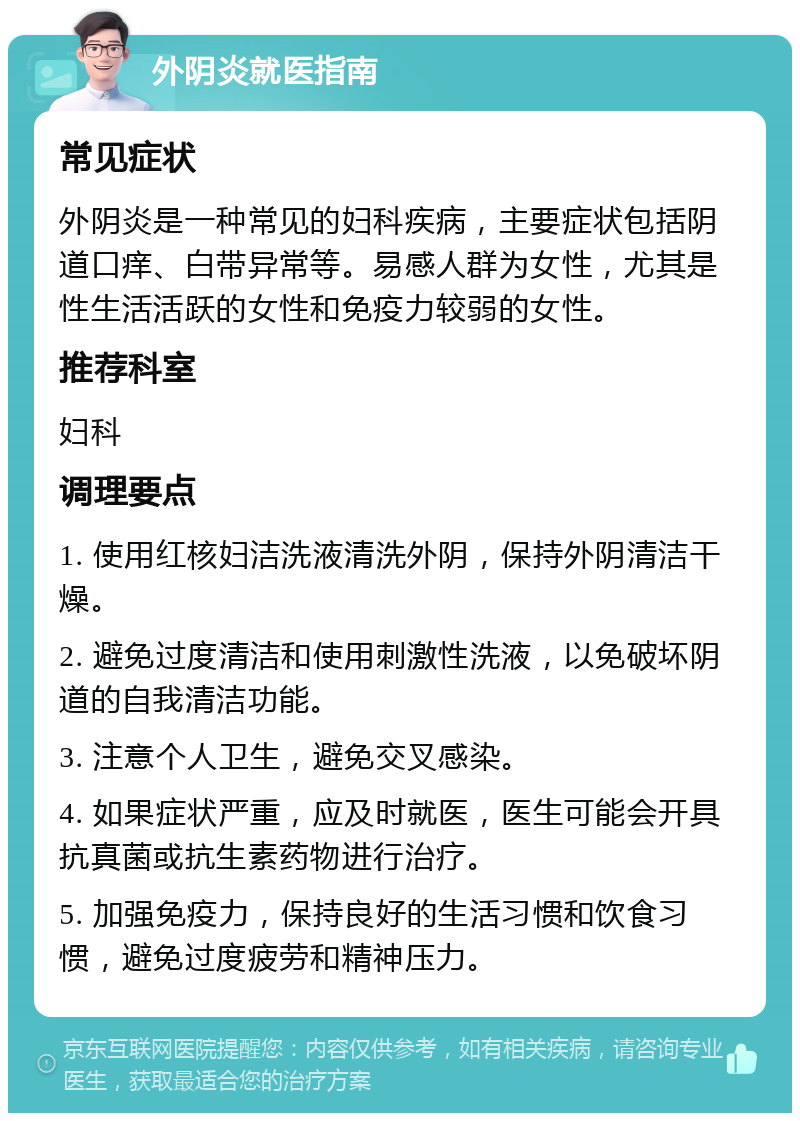 外阴炎就医指南 常见症状 外阴炎是一种常见的妇科疾病，主要症状包括阴道口痒、白带异常等。易感人群为女性，尤其是性生活活跃的女性和免疫力较弱的女性。 推荐科室 妇科 调理要点 1. 使用红核妇洁洗液清洗外阴，保持外阴清洁干燥。 2. 避免过度清洁和使用刺激性洗液，以免破坏阴道的自我清洁功能。 3. 注意个人卫生，避免交叉感染。 4. 如果症状严重，应及时就医，医生可能会开具抗真菌或抗生素药物进行治疗。 5. 加强免疫力，保持良好的生活习惯和饮食习惯，避免过度疲劳和精神压力。