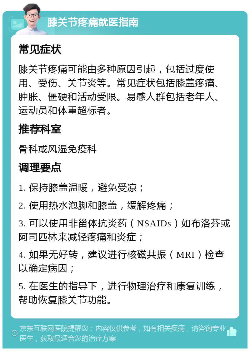 膝关节疼痛就医指南 常见症状 膝关节疼痛可能由多种原因引起，包括过度使用、受伤、关节炎等。常见症状包括膝盖疼痛、肿胀、僵硬和活动受限。易感人群包括老年人、运动员和体重超标者。 推荐科室 骨科或风湿免疫科 调理要点 1. 保持膝盖温暖，避免受凉； 2. 使用热水泡脚和膝盖，缓解疼痛； 3. 可以使用非甾体抗炎药（NSAIDs）如布洛芬或阿司匹林来减轻疼痛和炎症； 4. 如果无好转，建议进行核磁共振（MRI）检查以确定病因； 5. 在医生的指导下，进行物理治疗和康复训练，帮助恢复膝关节功能。