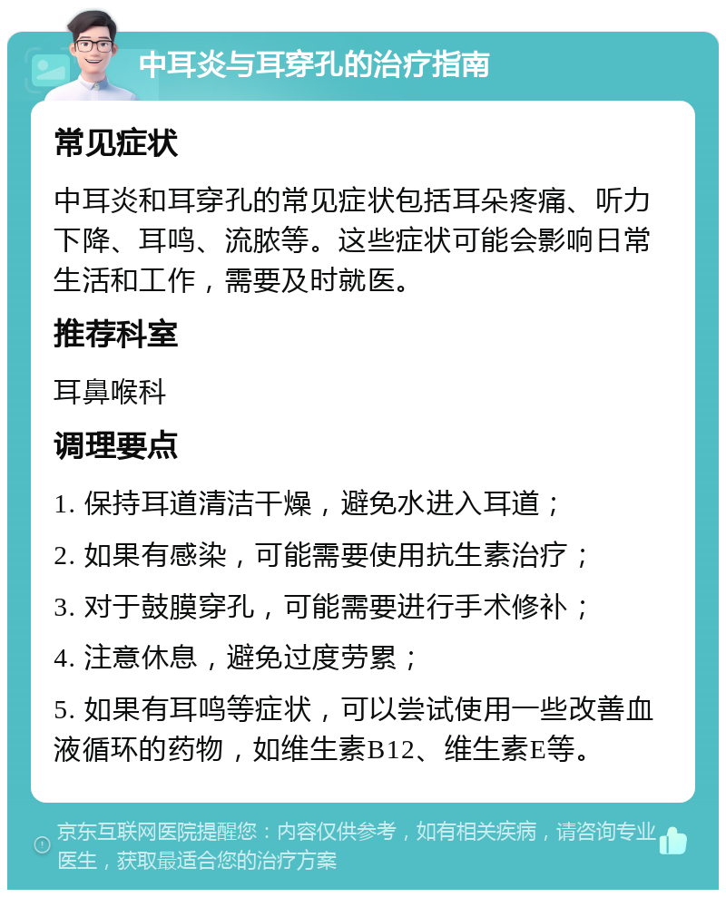 中耳炎与耳穿孔的治疗指南 常见症状 中耳炎和耳穿孔的常见症状包括耳朵疼痛、听力下降、耳鸣、流脓等。这些症状可能会影响日常生活和工作，需要及时就医。 推荐科室 耳鼻喉科 调理要点 1. 保持耳道清洁干燥，避免水进入耳道； 2. 如果有感染，可能需要使用抗生素治疗； 3. 对于鼓膜穿孔，可能需要进行手术修补； 4. 注意休息，避免过度劳累； 5. 如果有耳鸣等症状，可以尝试使用一些改善血液循环的药物，如维生素B12、维生素E等。