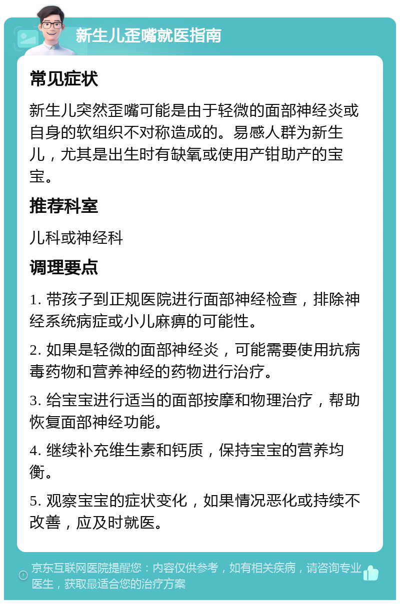 新生儿歪嘴就医指南 常见症状 新生儿突然歪嘴可能是由于轻微的面部神经炎或自身的软组织不对称造成的。易感人群为新生儿，尤其是出生时有缺氧或使用产钳助产的宝宝。 推荐科室 儿科或神经科 调理要点 1. 带孩子到正规医院进行面部神经检查，排除神经系统病症或小儿麻痹的可能性。 2. 如果是轻微的面部神经炎，可能需要使用抗病毒药物和营养神经的药物进行治疗。 3. 给宝宝进行适当的面部按摩和物理治疗，帮助恢复面部神经功能。 4. 继续补充维生素和钙质，保持宝宝的营养均衡。 5. 观察宝宝的症状变化，如果情况恶化或持续不改善，应及时就医。