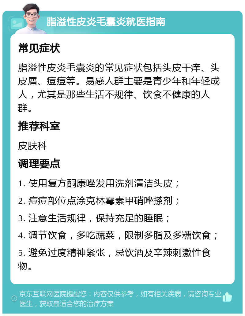 脂溢性皮炎毛囊炎就医指南 常见症状 脂溢性皮炎毛囊炎的常见症状包括头皮干痒、头皮屑、痘痘等。易感人群主要是青少年和年轻成人，尤其是那些生活不规律、饮食不健康的人群。 推荐科室 皮肤科 调理要点 1. 使用复方酮康唑发用洗剂清洁头皮； 2. 痘痘部位点涂克林霉素甲硝唑搽剂； 3. 注意生活规律，保持充足的睡眠； 4. 调节饮食，多吃蔬菜，限制多脂及多糖饮食； 5. 避免过度精神紧张，忌饮酒及辛辣刺激性食物。