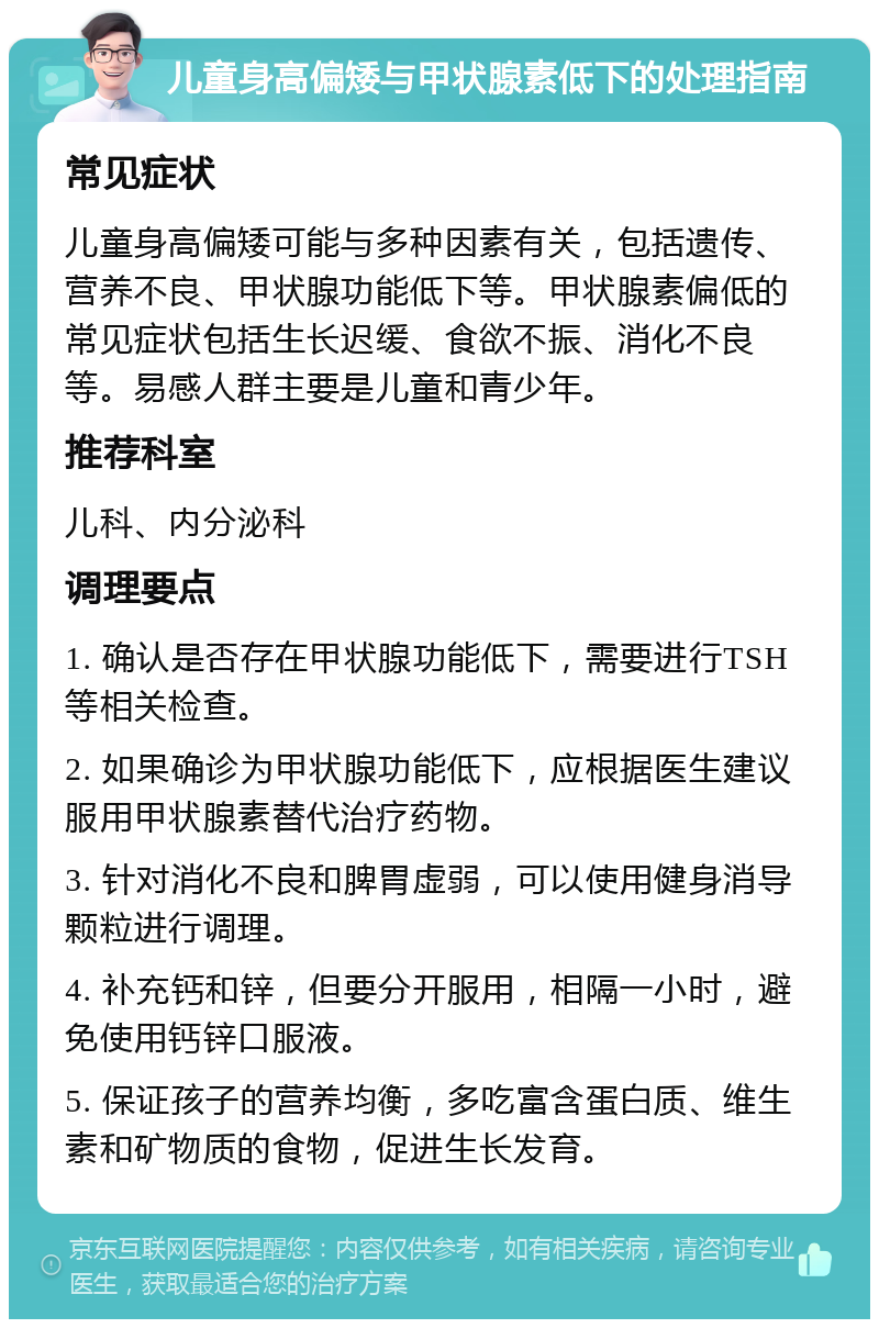 儿童身高偏矮与甲状腺素低下的处理指南 常见症状 儿童身高偏矮可能与多种因素有关，包括遗传、营养不良、甲状腺功能低下等。甲状腺素偏低的常见症状包括生长迟缓、食欲不振、消化不良等。易感人群主要是儿童和青少年。 推荐科室 儿科、内分泌科 调理要点 1. 确认是否存在甲状腺功能低下，需要进行TSH等相关检查。 2. 如果确诊为甲状腺功能低下，应根据医生建议服用甲状腺素替代治疗药物。 3. 针对消化不良和脾胃虚弱，可以使用健身消导颗粒进行调理。 4. 补充钙和锌，但要分开服用，相隔一小时，避免使用钙锌口服液。 5. 保证孩子的营养均衡，多吃富含蛋白质、维生素和矿物质的食物，促进生长发育。