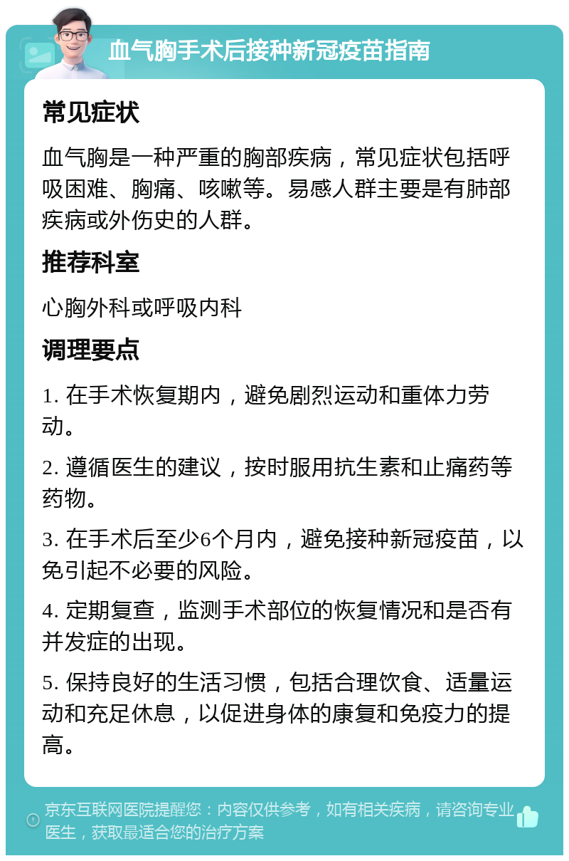 血气胸手术后接种新冠疫苗指南 常见症状 血气胸是一种严重的胸部疾病，常见症状包括呼吸困难、胸痛、咳嗽等。易感人群主要是有肺部疾病或外伤史的人群。 推荐科室 心胸外科或呼吸内科 调理要点 1. 在手术恢复期内，避免剧烈运动和重体力劳动。 2. 遵循医生的建议，按时服用抗生素和止痛药等药物。 3. 在手术后至少6个月内，避免接种新冠疫苗，以免引起不必要的风险。 4. 定期复查，监测手术部位的恢复情况和是否有并发症的出现。 5. 保持良好的生活习惯，包括合理饮食、适量运动和充足休息，以促进身体的康复和免疫力的提高。