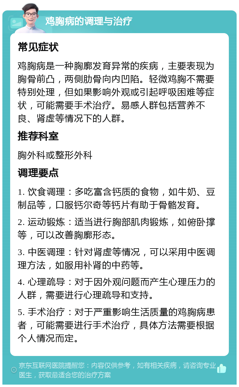 鸡胸病的调理与治疗 常见症状 鸡胸病是一种胸廓发育异常的疾病，主要表现为胸骨前凸，两侧肋骨向内凹陷。轻微鸡胸不需要特别处理，但如果影响外观或引起呼吸困难等症状，可能需要手术治疗。易感人群包括营养不良、肾虚等情况下的人群。 推荐科室 胸外科或整形外科 调理要点 1. 饮食调理：多吃富含钙质的食物，如牛奶、豆制品等，口服钙尔奇等钙片有助于骨骼发育。 2. 运动锻炼：适当进行胸部肌肉锻炼，如俯卧撑等，可以改善胸廓形态。 3. 中医调理：针对肾虚等情况，可以采用中医调理方法，如服用补肾的中药等。 4. 心理疏导：对于因外观问题而产生心理压力的人群，需要进行心理疏导和支持。 5. 手术治疗：对于严重影响生活质量的鸡胸病患者，可能需要进行手术治疗，具体方法需要根据个人情况而定。