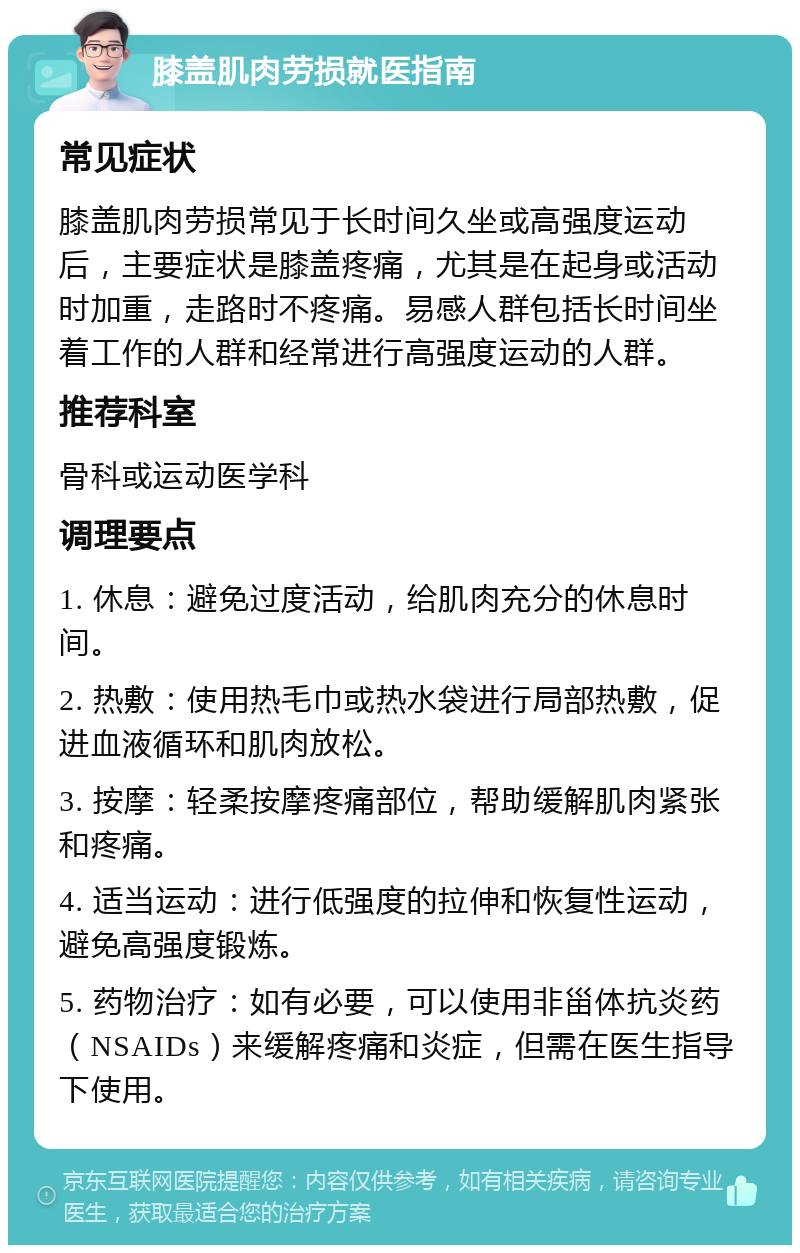 膝盖肌肉劳损就医指南 常见症状 膝盖肌肉劳损常见于长时间久坐或高强度运动后，主要症状是膝盖疼痛，尤其是在起身或活动时加重，走路时不疼痛。易感人群包括长时间坐着工作的人群和经常进行高强度运动的人群。 推荐科室 骨科或运动医学科 调理要点 1. 休息：避免过度活动，给肌肉充分的休息时间。 2. 热敷：使用热毛巾或热水袋进行局部热敷，促进血液循环和肌肉放松。 3. 按摩：轻柔按摩疼痛部位，帮助缓解肌肉紧张和疼痛。 4. 适当运动：进行低强度的拉伸和恢复性运动，避免高强度锻炼。 5. 药物治疗：如有必要，可以使用非甾体抗炎药（NSAIDs）来缓解疼痛和炎症，但需在医生指导下使用。