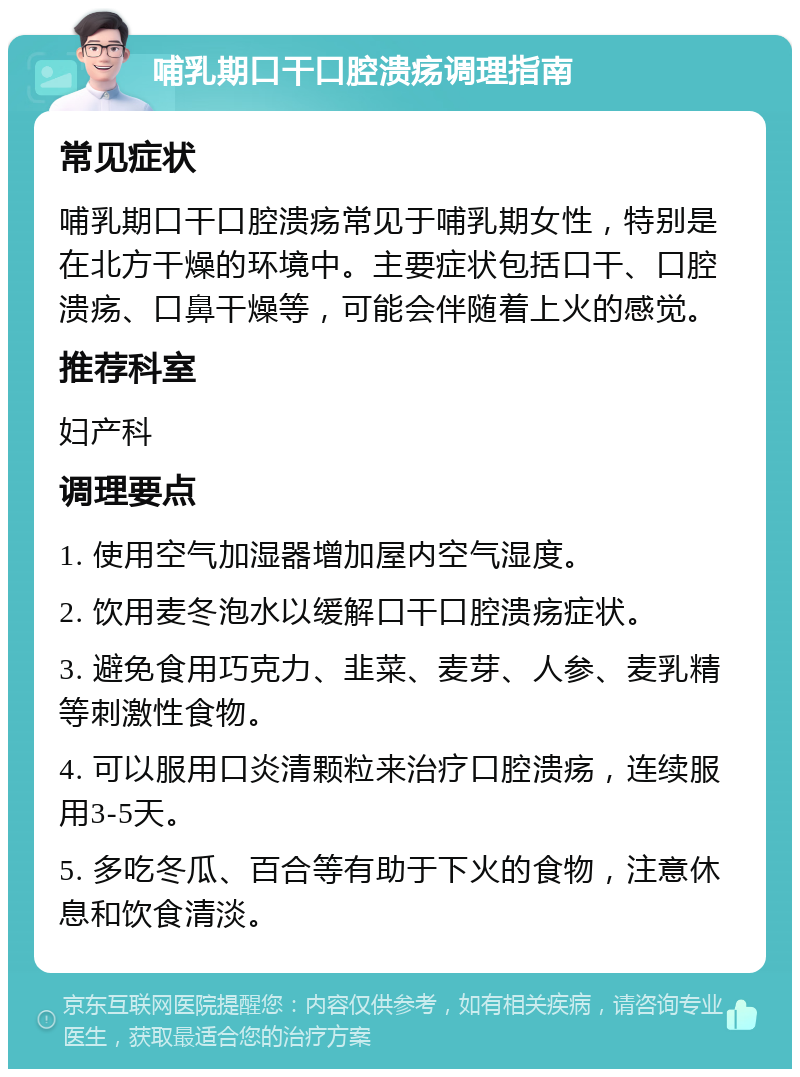 哺乳期口干口腔溃疡调理指南 常见症状 哺乳期口干口腔溃疡常见于哺乳期女性，特别是在北方干燥的环境中。主要症状包括口干、口腔溃疡、口鼻干燥等，可能会伴随着上火的感觉。 推荐科室 妇产科 调理要点 1. 使用空气加湿器增加屋内空气湿度。 2. 饮用麦冬泡水以缓解口干口腔溃疡症状。 3. 避免食用巧克力、韭菜、麦芽、人参、麦乳精等刺激性食物。 4. 可以服用口炎清颗粒来治疗口腔溃疡，连续服用3-5天。 5. 多吃冬瓜、百合等有助于下火的食物，注意休息和饮食清淡。