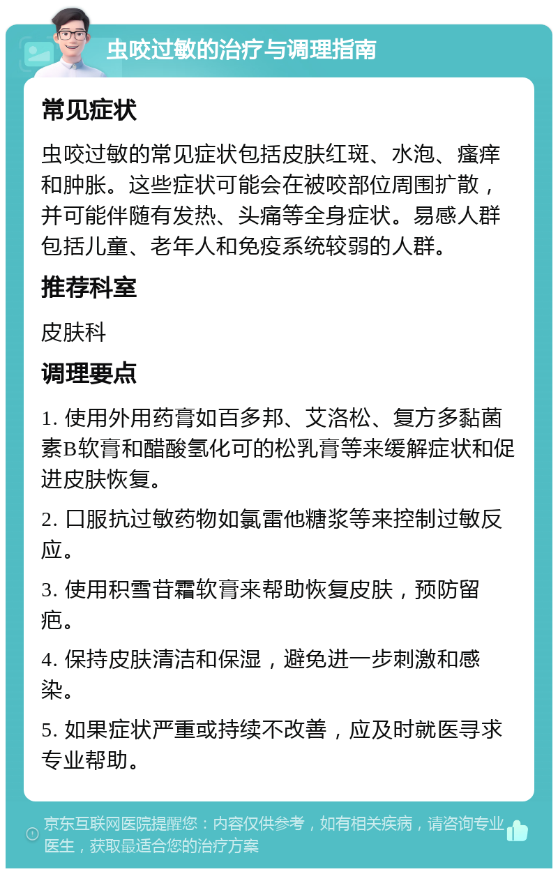 虫咬过敏的治疗与调理指南 常见症状 虫咬过敏的常见症状包括皮肤红斑、水泡、瘙痒和肿胀。这些症状可能会在被咬部位周围扩散，并可能伴随有发热、头痛等全身症状。易感人群包括儿童、老年人和免疫系统较弱的人群。 推荐科室 皮肤科 调理要点 1. 使用外用药膏如百多邦、艾洛松、复方多黏菌素B软膏和醋酸氢化可的松乳膏等来缓解症状和促进皮肤恢复。 2. 口服抗过敏药物如氯雷他糖浆等来控制过敏反应。 3. 使用积雪苷霜软膏来帮助恢复皮肤，预防留疤。 4. 保持皮肤清洁和保湿，避免进一步刺激和感染。 5. 如果症状严重或持续不改善，应及时就医寻求专业帮助。