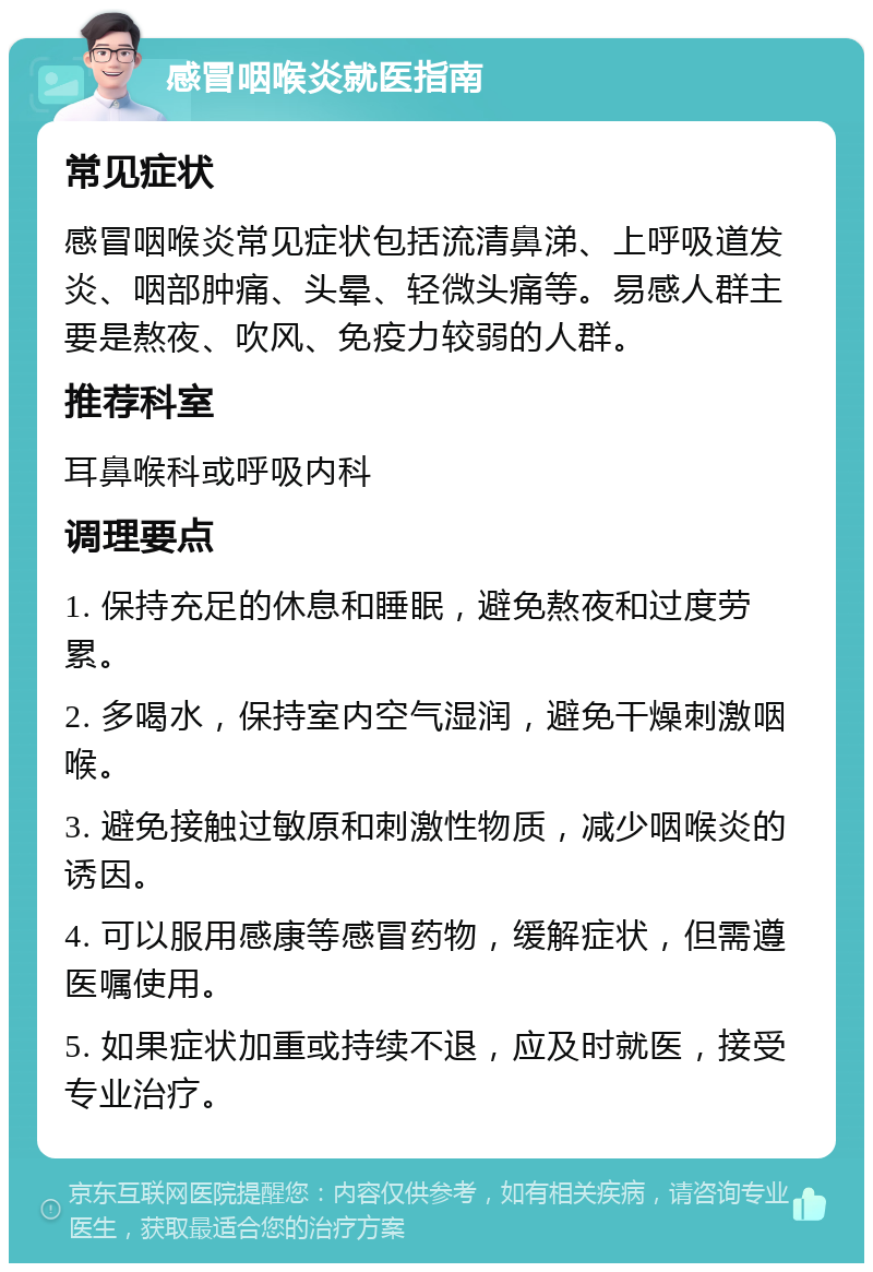 感冒咽喉炎就医指南 常见症状 感冒咽喉炎常见症状包括流清鼻涕、上呼吸道发炎、咽部肿痛、头晕、轻微头痛等。易感人群主要是熬夜、吹风、免疫力较弱的人群。 推荐科室 耳鼻喉科或呼吸内科 调理要点 1. 保持充足的休息和睡眠，避免熬夜和过度劳累。 2. 多喝水，保持室内空气湿润，避免干燥刺激咽喉。 3. 避免接触过敏原和刺激性物质，减少咽喉炎的诱因。 4. 可以服用感康等感冒药物，缓解症状，但需遵医嘱使用。 5. 如果症状加重或持续不退，应及时就医，接受专业治疗。