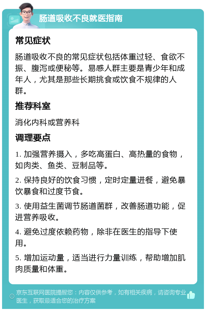 肠道吸收不良就医指南 常见症状 肠道吸收不良的常见症状包括体重过轻、食欲不振、腹泻或便秘等。易感人群主要是青少年和成年人，尤其是那些长期挑食或饮食不规律的人群。 推荐科室 消化内科或营养科 调理要点 1. 加强营养摄入，多吃高蛋白、高热量的食物，如肉类、鱼类、豆制品等。 2. 保持良好的饮食习惯，定时定量进餐，避免暴饮暴食和过度节食。 3. 使用益生菌调节肠道菌群，改善肠道功能，促进营养吸收。 4. 避免过度依赖药物，除非在医生的指导下使用。 5. 增加运动量，适当进行力量训练，帮助增加肌肉质量和体重。