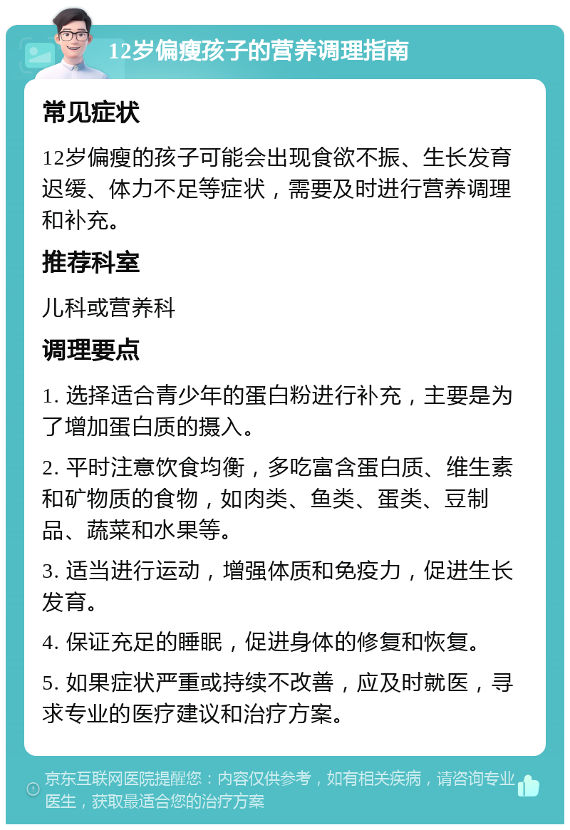 12岁偏瘦孩子的营养调理指南 常见症状 12岁偏瘦的孩子可能会出现食欲不振、生长发育迟缓、体力不足等症状，需要及时进行营养调理和补充。 推荐科室 儿科或营养科 调理要点 1. 选择适合青少年的蛋白粉进行补充，主要是为了增加蛋白质的摄入。 2. 平时注意饮食均衡，多吃富含蛋白质、维生素和矿物质的食物，如肉类、鱼类、蛋类、豆制品、蔬菜和水果等。 3. 适当进行运动，增强体质和免疫力，促进生长发育。 4. 保证充足的睡眠，促进身体的修复和恢复。 5. 如果症状严重或持续不改善，应及时就医，寻求专业的医疗建议和治疗方案。