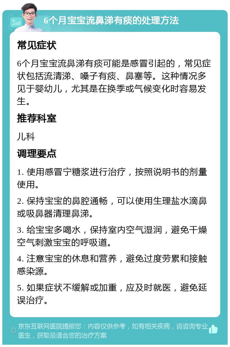 6个月宝宝流鼻涕有痰的处理方法 常见症状 6个月宝宝流鼻涕有痰可能是感冒引起的，常见症状包括流清涕、嗓子有痰、鼻塞等。这种情况多见于婴幼儿，尤其是在换季或气候变化时容易发生。 推荐科室 儿科 调理要点 1. 使用感冒宁糖浆进行治疗，按照说明书的剂量使用。 2. 保持宝宝的鼻腔通畅，可以使用生理盐水滴鼻或吸鼻器清理鼻涕。 3. 给宝宝多喝水，保持室内空气湿润，避免干燥空气刺激宝宝的呼吸道。 4. 注意宝宝的休息和营养，避免过度劳累和接触感染源。 5. 如果症状不缓解或加重，应及时就医，避免延误治疗。