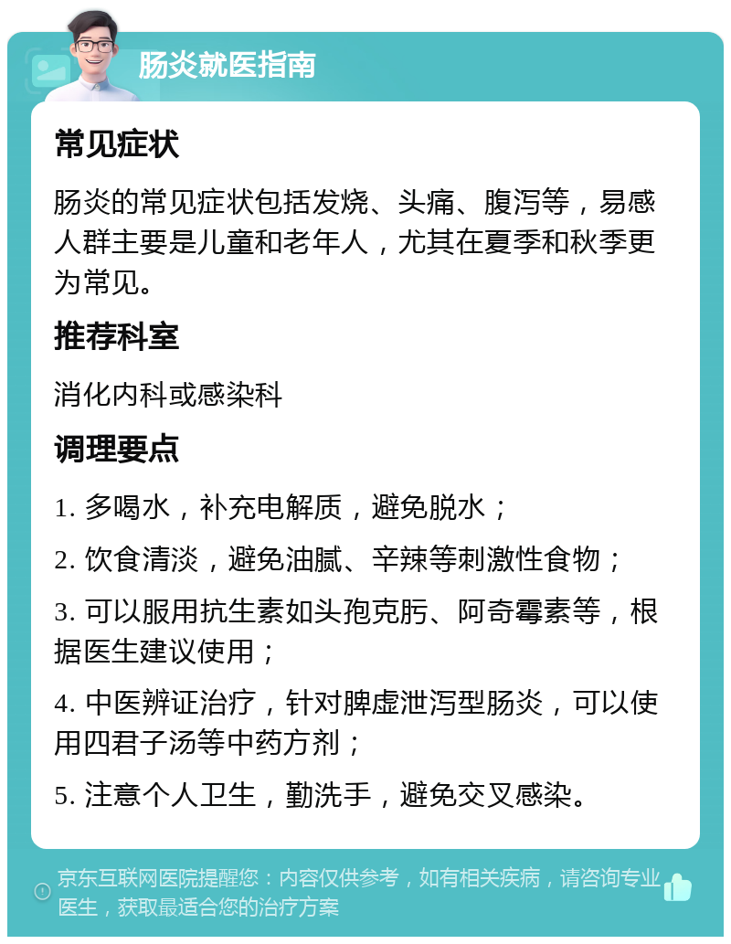 肠炎就医指南 常见症状 肠炎的常见症状包括发烧、头痛、腹泻等，易感人群主要是儿童和老年人，尤其在夏季和秋季更为常见。 推荐科室 消化内科或感染科 调理要点 1. 多喝水，补充电解质，避免脱水； 2. 饮食清淡，避免油腻、辛辣等刺激性食物； 3. 可以服用抗生素如头孢克肟、阿奇霉素等，根据医生建议使用； 4. 中医辨证治疗，针对脾虚泄泻型肠炎，可以使用四君子汤等中药方剂； 5. 注意个人卫生，勤洗手，避免交叉感染。