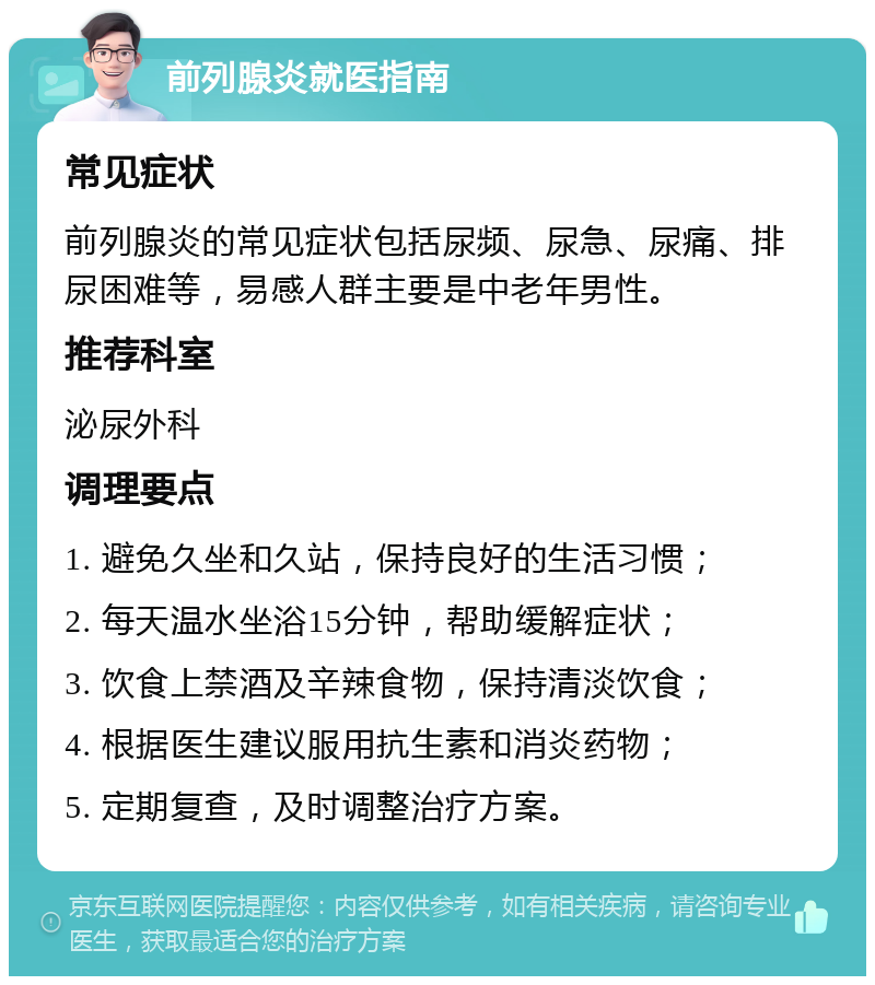 前列腺炎就医指南 常见症状 前列腺炎的常见症状包括尿频、尿急、尿痛、排尿困难等，易感人群主要是中老年男性。 推荐科室 泌尿外科 调理要点 1. 避免久坐和久站，保持良好的生活习惯； 2. 每天温水坐浴15分钟，帮助缓解症状； 3. 饮食上禁酒及辛辣食物，保持清淡饮食； 4. 根据医生建议服用抗生素和消炎药物； 5. 定期复查，及时调整治疗方案。