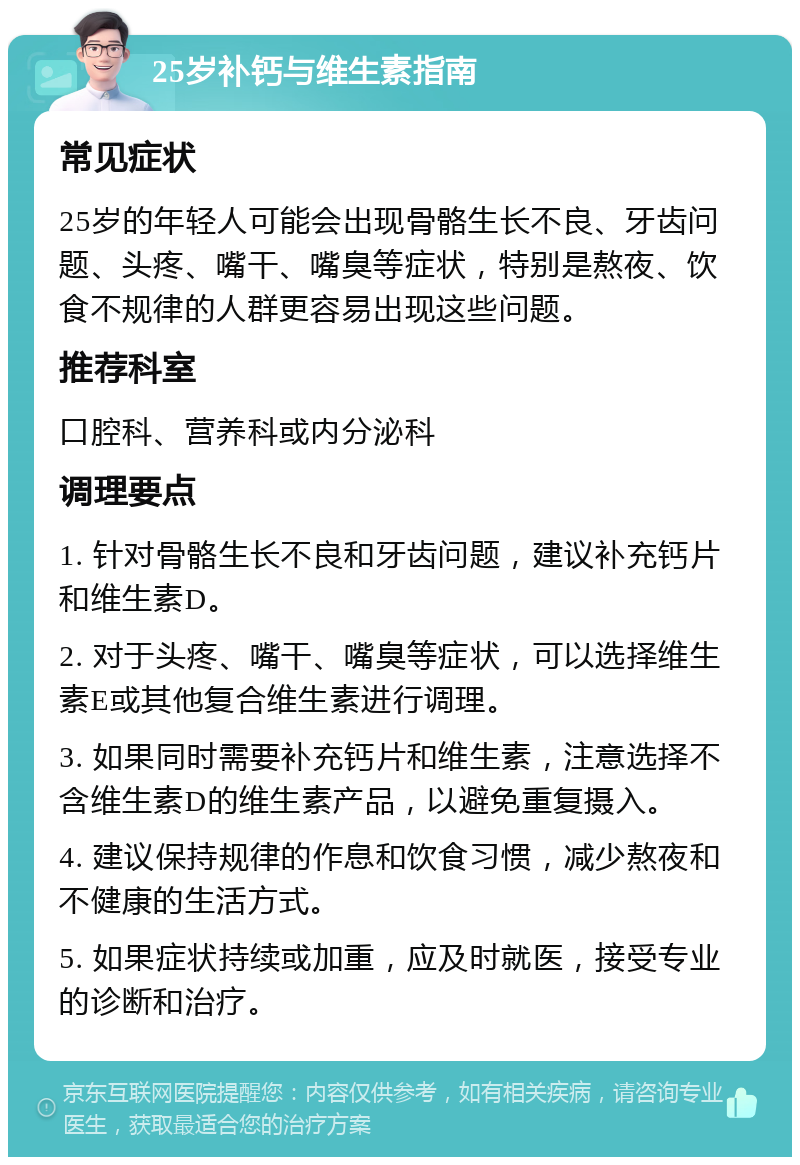 25岁补钙与维生素指南 常见症状 25岁的年轻人可能会出现骨骼生长不良、牙齿问题、头疼、嘴干、嘴臭等症状，特别是熬夜、饮食不规律的人群更容易出现这些问题。 推荐科室 口腔科、营养科或内分泌科 调理要点 1. 针对骨骼生长不良和牙齿问题，建议补充钙片和维生素D。 2. 对于头疼、嘴干、嘴臭等症状，可以选择维生素E或其他复合维生素进行调理。 3. 如果同时需要补充钙片和维生素，注意选择不含维生素D的维生素产品，以避免重复摄入。 4. 建议保持规律的作息和饮食习惯，减少熬夜和不健康的生活方式。 5. 如果症状持续或加重，应及时就医，接受专业的诊断和治疗。