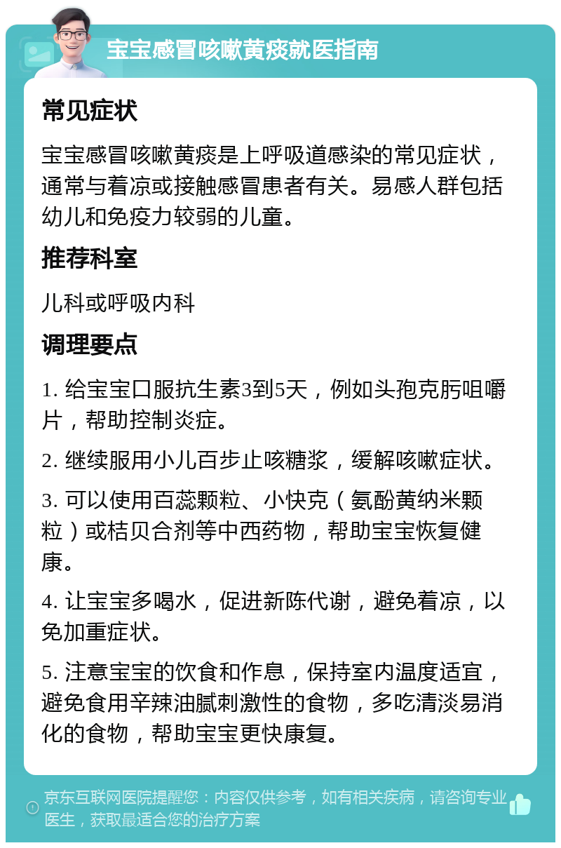 宝宝感冒咳嗽黄痰就医指南 常见症状 宝宝感冒咳嗽黄痰是上呼吸道感染的常见症状，通常与着凉或接触感冒患者有关。易感人群包括幼儿和免疫力较弱的儿童。 推荐科室 儿科或呼吸内科 调理要点 1. 给宝宝口服抗生素3到5天，例如头孢克肟咀嚼片，帮助控制炎症。 2. 继续服用小儿百步止咳糖浆，缓解咳嗽症状。 3. 可以使用百蕊颗粒、小快克（氨酚黄纳米颗粒）或桔贝合剂等中西药物，帮助宝宝恢复健康。 4. 让宝宝多喝水，促进新陈代谢，避免着凉，以免加重症状。 5. 注意宝宝的饮食和作息，保持室内温度适宜，避免食用辛辣油腻刺激性的食物，多吃清淡易消化的食物，帮助宝宝更快康复。