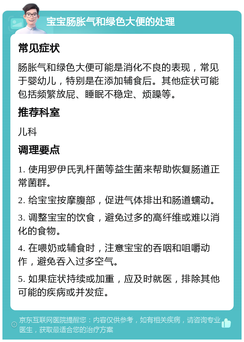 宝宝肠胀气和绿色大便的处理 常见症状 肠胀气和绿色大便可能是消化不良的表现，常见于婴幼儿，特别是在添加辅食后。其他症状可能包括频繁放屁、睡眠不稳定、烦躁等。 推荐科室 儿科 调理要点 1. 使用罗伊氏乳杆菌等益生菌来帮助恢复肠道正常菌群。 2. 给宝宝按摩腹部，促进气体排出和肠道蠕动。 3. 调整宝宝的饮食，避免过多的高纤维或难以消化的食物。 4. 在喂奶或辅食时，注意宝宝的吞咽和咀嚼动作，避免吞入过多空气。 5. 如果症状持续或加重，应及时就医，排除其他可能的疾病或并发症。