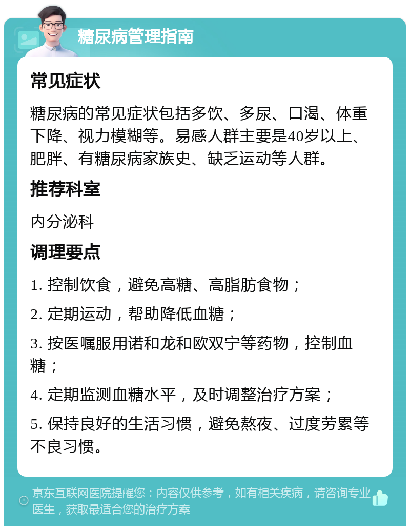 糖尿病管理指南 常见症状 糖尿病的常见症状包括多饮、多尿、口渴、体重下降、视力模糊等。易感人群主要是40岁以上、肥胖、有糖尿病家族史、缺乏运动等人群。 推荐科室 内分泌科 调理要点 1. 控制饮食，避免高糖、高脂肪食物； 2. 定期运动，帮助降低血糖； 3. 按医嘱服用诺和龙和欧双宁等药物，控制血糖； 4. 定期监测血糖水平，及时调整治疗方案； 5. 保持良好的生活习惯，避免熬夜、过度劳累等不良习惯。