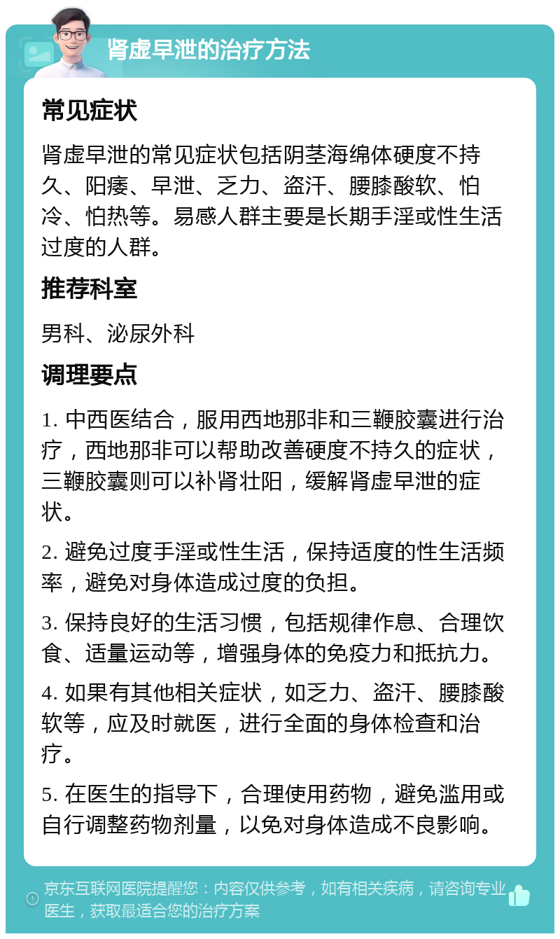 肾虚早泄的治疗方法 常见症状 肾虚早泄的常见症状包括阴茎海绵体硬度不持久、阳痿、早泄、乏力、盗汗、腰膝酸软、怕冷、怕热等。易感人群主要是长期手淫或性生活过度的人群。 推荐科室 男科、泌尿外科 调理要点 1. 中西医结合，服用西地那非和三鞭胶囊进行治疗，西地那非可以帮助改善硬度不持久的症状，三鞭胶囊则可以补肾壮阳，缓解肾虚早泄的症状。 2. 避免过度手淫或性生活，保持适度的性生活频率，避免对身体造成过度的负担。 3. 保持良好的生活习惯，包括规律作息、合理饮食、适量运动等，增强身体的免疫力和抵抗力。 4. 如果有其他相关症状，如乏力、盗汗、腰膝酸软等，应及时就医，进行全面的身体检查和治疗。 5. 在医生的指导下，合理使用药物，避免滥用或自行调整药物剂量，以免对身体造成不良影响。