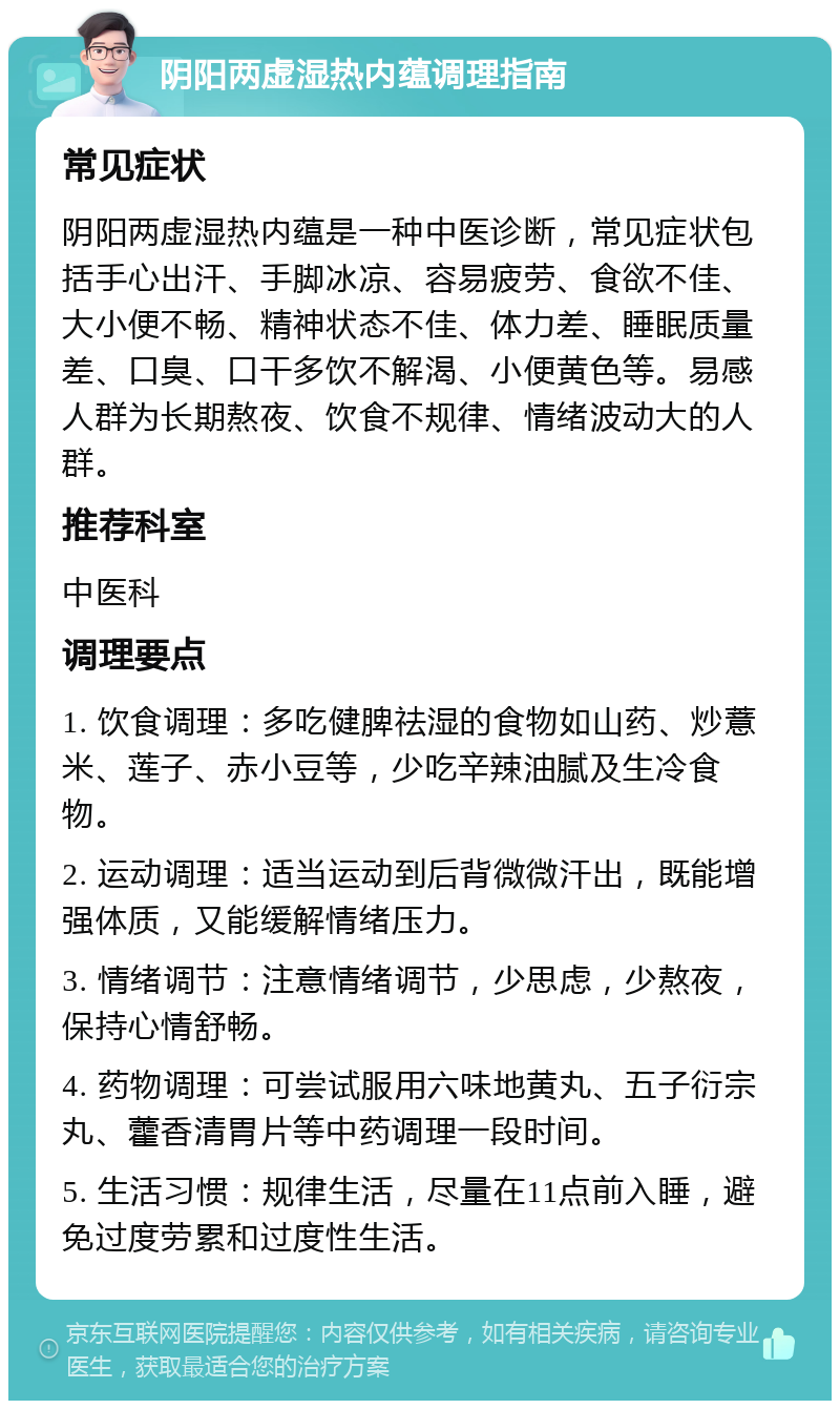 阴阳两虚湿热内蕴调理指南 常见症状 阴阳两虚湿热内蕴是一种中医诊断，常见症状包括手心出汗、手脚冰凉、容易疲劳、食欲不佳、大小便不畅、精神状态不佳、体力差、睡眠质量差、口臭、口干多饮不解渴、小便黄色等。易感人群为长期熬夜、饮食不规律、情绪波动大的人群。 推荐科室 中医科 调理要点 1. 饮食调理：多吃健脾祛湿的食物如山药、炒薏米、莲子、赤小豆等，少吃辛辣油腻及生冷食物。 2. 运动调理：适当运动到后背微微汗出，既能增强体质，又能缓解情绪压力。 3. 情绪调节：注意情绪调节，少思虑，少熬夜，保持心情舒畅。 4. 药物调理：可尝试服用六味地黄丸、五子衍宗丸、藿香清胃片等中药调理一段时间。 5. 生活习惯：规律生活，尽量在11点前入睡，避免过度劳累和过度性生活。