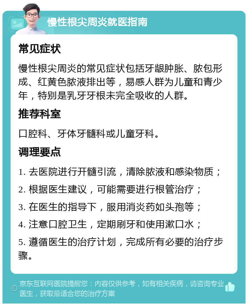 慢性根尖周炎就医指南 常见症状 慢性根尖周炎的常见症状包括牙龈肿胀、脓包形成、红黄色脓液排出等，易感人群为儿童和青少年，特别是乳牙牙根未完全吸收的人群。 推荐科室 口腔科、牙体牙髓科或儿童牙科。 调理要点 1. 去医院进行开髓引流，清除脓液和感染物质； 2. 根据医生建议，可能需要进行根管治疗； 3. 在医生的指导下，服用消炎药如头孢等； 4. 注意口腔卫生，定期刷牙和使用漱口水； 5. 遵循医生的治疗计划，完成所有必要的治疗步骤。