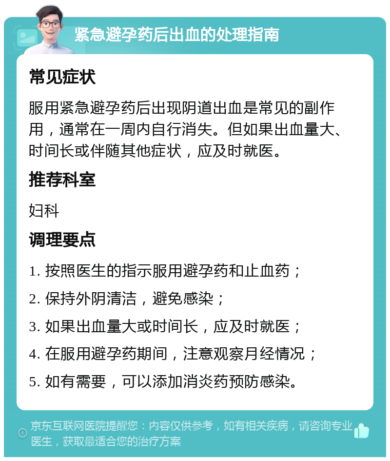 紧急避孕药后出血的处理指南 常见症状 服用紧急避孕药后出现阴道出血是常见的副作用，通常在一周内自行消失。但如果出血量大、时间长或伴随其他症状，应及时就医。 推荐科室 妇科 调理要点 1. 按照医生的指示服用避孕药和止血药； 2. 保持外阴清洁，避免感染； 3. 如果出血量大或时间长，应及时就医； 4. 在服用避孕药期间，注意观察月经情况； 5. 如有需要，可以添加消炎药预防感染。