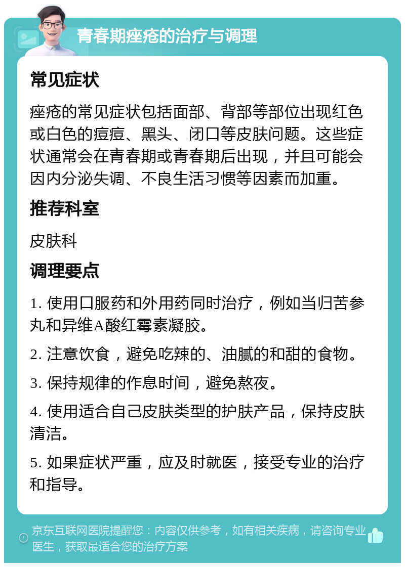 青春期痤疮的治疗与调理 常见症状 痤疮的常见症状包括面部、背部等部位出现红色或白色的痘痘、黑头、闭口等皮肤问题。这些症状通常会在青春期或青春期后出现，并且可能会因内分泌失调、不良生活习惯等因素而加重。 推荐科室 皮肤科 调理要点 1. 使用口服药和外用药同时治疗，例如当归苦参丸和异维A酸红霉素凝胶。 2. 注意饮食，避免吃辣的、油腻的和甜的食物。 3. 保持规律的作息时间，避免熬夜。 4. 使用适合自己皮肤类型的护肤产品，保持皮肤清洁。 5. 如果症状严重，应及时就医，接受专业的治疗和指导。