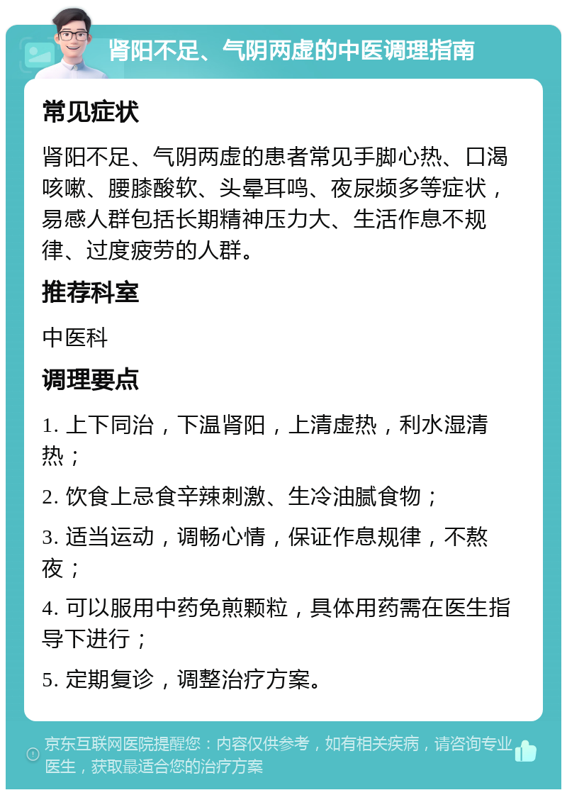 肾阳不足、气阴两虚的中医调理指南 常见症状 肾阳不足、气阴两虚的患者常见手脚心热、口渴咳嗽、腰膝酸软、头晕耳鸣、夜尿频多等症状，易感人群包括长期精神压力大、生活作息不规律、过度疲劳的人群。 推荐科室 中医科 调理要点 1. 上下同治，下温肾阳，上清虚热，利水湿清热； 2. 饮食上忌食辛辣刺激、生冷油腻食物； 3. 适当运动，调畅心情，保证作息规律，不熬夜； 4. 可以服用中药免煎颗粒，具体用药需在医生指导下进行； 5. 定期复诊，调整治疗方案。