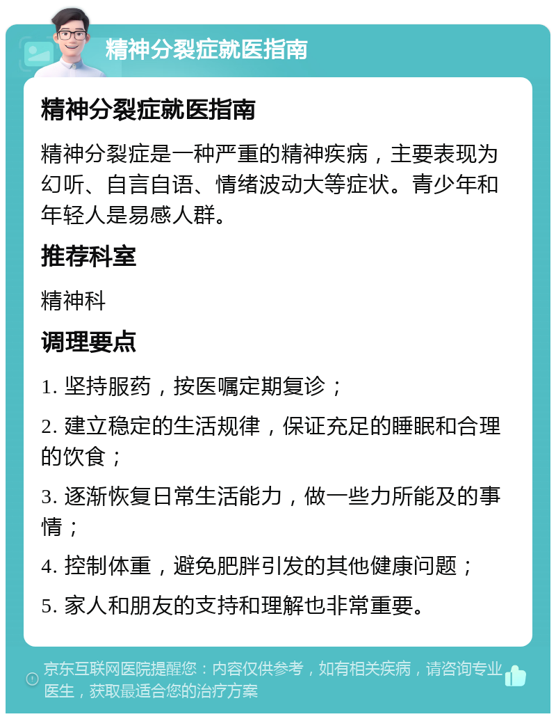 精神分裂症就医指南 精神分裂症就医指南 精神分裂症是一种严重的精神疾病，主要表现为幻听、自言自语、情绪波动大等症状。青少年和年轻人是易感人群。 推荐科室 精神科 调理要点 1. 坚持服药，按医嘱定期复诊； 2. 建立稳定的生活规律，保证充足的睡眠和合理的饮食； 3. 逐渐恢复日常生活能力，做一些力所能及的事情； 4. 控制体重，避免肥胖引发的其他健康问题； 5. 家人和朋友的支持和理解也非常重要。