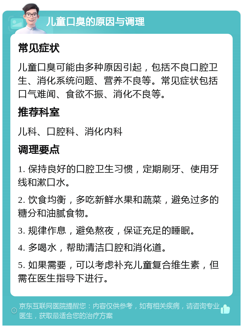 儿童口臭的原因与调理 常见症状 儿童口臭可能由多种原因引起，包括不良口腔卫生、消化系统问题、营养不良等。常见症状包括口气难闻、食欲不振、消化不良等。 推荐科室 儿科、口腔科、消化内科 调理要点 1. 保持良好的口腔卫生习惯，定期刷牙、使用牙线和漱口水。 2. 饮食均衡，多吃新鲜水果和蔬菜，避免过多的糖分和油腻食物。 3. 规律作息，避免熬夜，保证充足的睡眠。 4. 多喝水，帮助清洁口腔和消化道。 5. 如果需要，可以考虑补充儿童复合维生素，但需在医生指导下进行。