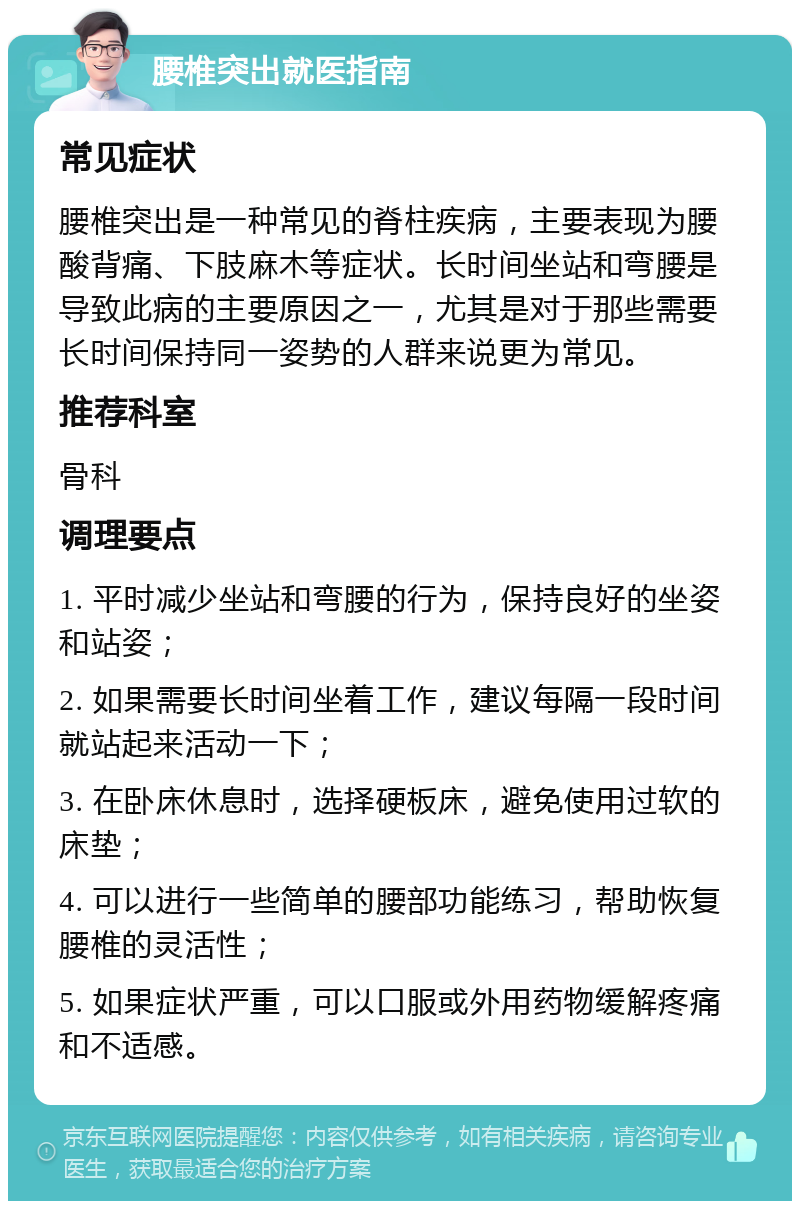 腰椎突出就医指南 常见症状 腰椎突出是一种常见的脊柱疾病，主要表现为腰酸背痛、下肢麻木等症状。长时间坐站和弯腰是导致此病的主要原因之一，尤其是对于那些需要长时间保持同一姿势的人群来说更为常见。 推荐科室 骨科 调理要点 1. 平时减少坐站和弯腰的行为，保持良好的坐姿和站姿； 2. 如果需要长时间坐着工作，建议每隔一段时间就站起来活动一下； 3. 在卧床休息时，选择硬板床，避免使用过软的床垫； 4. 可以进行一些简单的腰部功能练习，帮助恢复腰椎的灵活性； 5. 如果症状严重，可以口服或外用药物缓解疼痛和不适感。