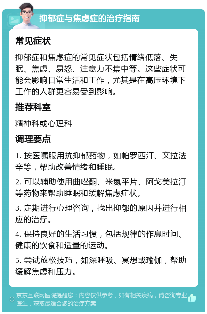 抑郁症与焦虑症的治疗指南 常见症状 抑郁症和焦虑症的常见症状包括情绪低落、失眠、焦虑、易怒、注意力不集中等。这些症状可能会影响日常生活和工作，尤其是在高压环境下工作的人群更容易受到影响。 推荐科室 精神科或心理科 调理要点 1. 按医嘱服用抗抑郁药物，如帕罗西汀、文拉法辛等，帮助改善情绪和睡眠。 2. 可以辅助使用曲唑酮、米氮平片、阿戈美拉汀等药物来帮助睡眠和缓解焦虑症状。 3. 定期进行心理咨询，找出抑郁的原因并进行相应的治疗。 4. 保持良好的生活习惯，包括规律的作息时间、健康的饮食和适量的运动。 5. 尝试放松技巧，如深呼吸、冥想或瑜伽，帮助缓解焦虑和压力。