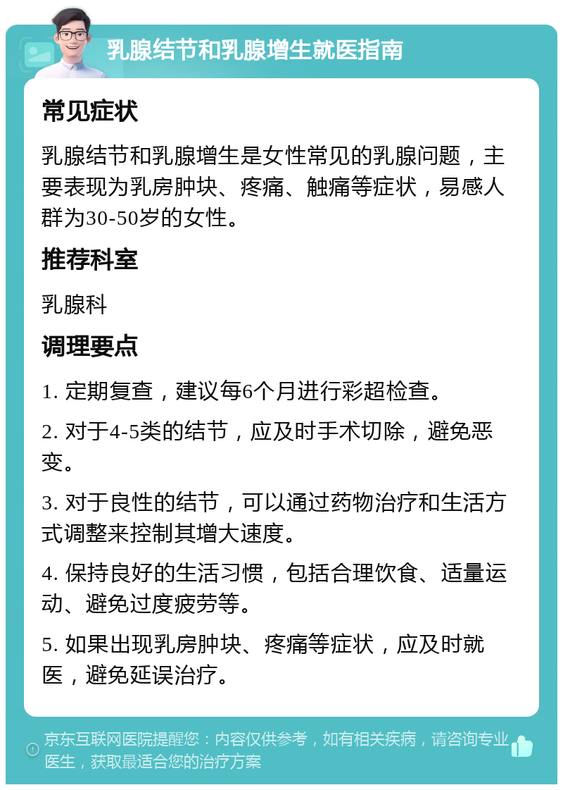 乳腺结节和乳腺增生就医指南 常见症状 乳腺结节和乳腺增生是女性常见的乳腺问题，主要表现为乳房肿块、疼痛、触痛等症状，易感人群为30-50岁的女性。 推荐科室 乳腺科 调理要点 1. 定期复查，建议每6个月进行彩超检查。 2. 对于4-5类的结节，应及时手术切除，避免恶变。 3. 对于良性的结节，可以通过药物治疗和生活方式调整来控制其增大速度。 4. 保持良好的生活习惯，包括合理饮食、适量运动、避免过度疲劳等。 5. 如果出现乳房肿块、疼痛等症状，应及时就医，避免延误治疗。