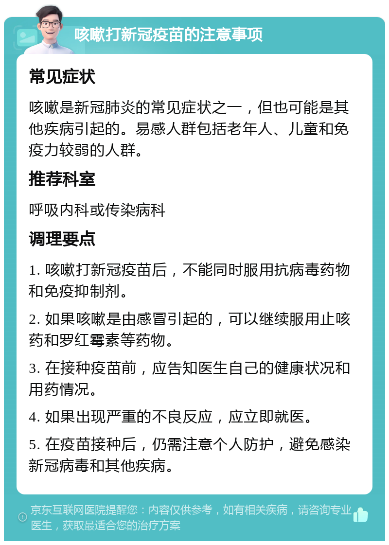 咳嗽打新冠疫苗的注意事项 常见症状 咳嗽是新冠肺炎的常见症状之一，但也可能是其他疾病引起的。易感人群包括老年人、儿童和免疫力较弱的人群。 推荐科室 呼吸内科或传染病科 调理要点 1. 咳嗽打新冠疫苗后，不能同时服用抗病毒药物和免疫抑制剂。 2. 如果咳嗽是由感冒引起的，可以继续服用止咳药和罗红霉素等药物。 3. 在接种疫苗前，应告知医生自己的健康状况和用药情况。 4. 如果出现严重的不良反应，应立即就医。 5. 在疫苗接种后，仍需注意个人防护，避免感染新冠病毒和其他疾病。