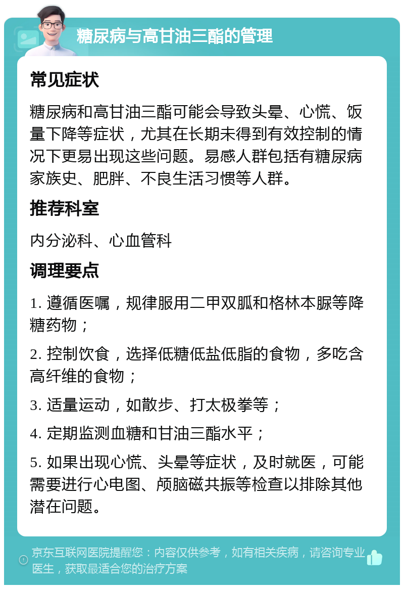 糖尿病与高甘油三酯的管理 常见症状 糖尿病和高甘油三酯可能会导致头晕、心慌、饭量下降等症状，尤其在长期未得到有效控制的情况下更易出现这些问题。易感人群包括有糖尿病家族史、肥胖、不良生活习惯等人群。 推荐科室 内分泌科、心血管科 调理要点 1. 遵循医嘱，规律服用二甲双胍和格林本脲等降糖药物； 2. 控制饮食，选择低糖低盐低脂的食物，多吃含高纤维的食物； 3. 适量运动，如散步、打太极拳等； 4. 定期监测血糖和甘油三酯水平； 5. 如果出现心慌、头晕等症状，及时就医，可能需要进行心电图、颅脑磁共振等检查以排除其他潜在问题。