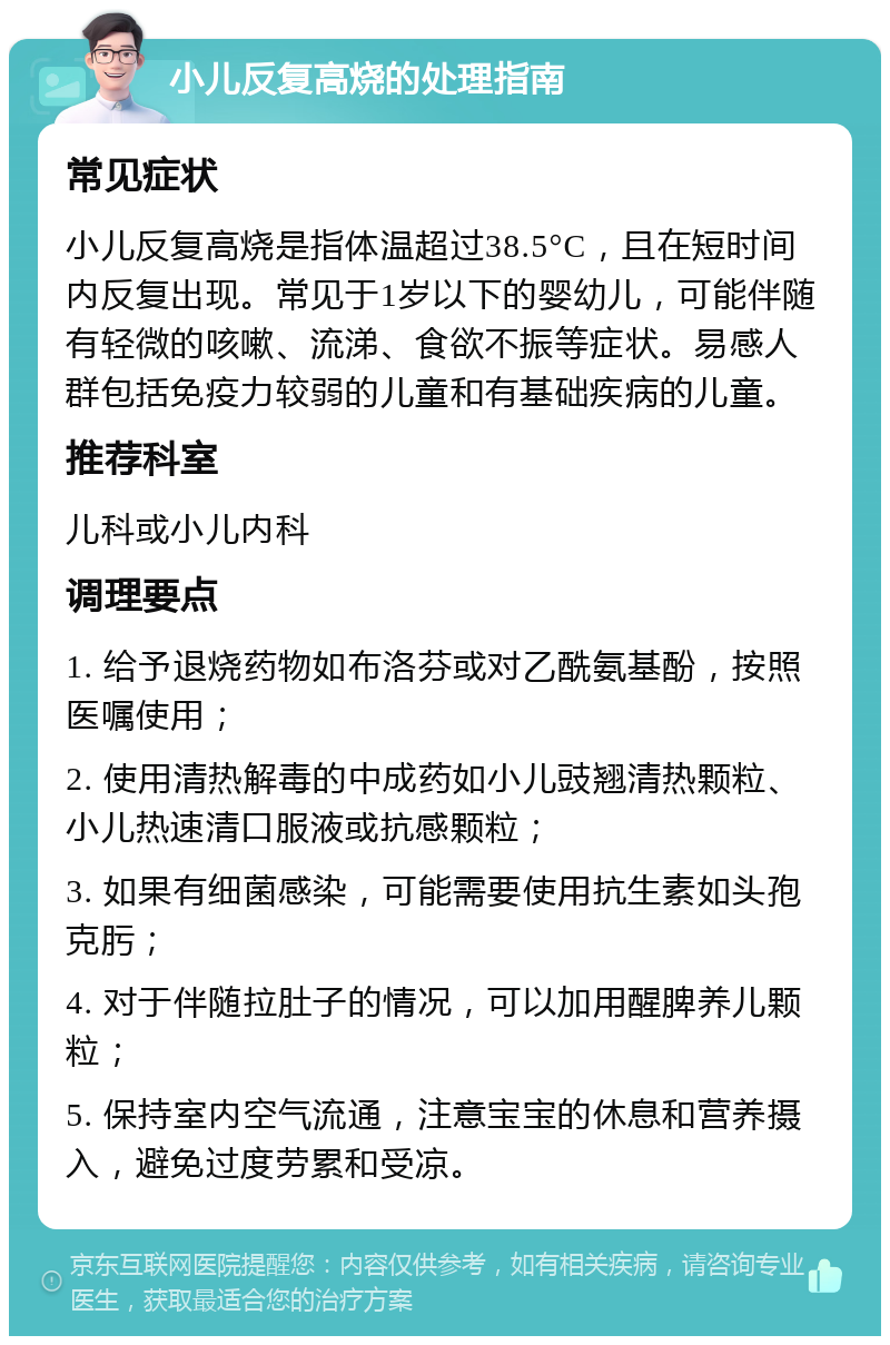 小儿反复高烧的处理指南 常见症状 小儿反复高烧是指体温超过38.5°C，且在短时间内反复出现。常见于1岁以下的婴幼儿，可能伴随有轻微的咳嗽、流涕、食欲不振等症状。易感人群包括免疫力较弱的儿童和有基础疾病的儿童。 推荐科室 儿科或小儿内科 调理要点 1. 给予退烧药物如布洛芬或对乙酰氨基酚，按照医嘱使用； 2. 使用清热解毒的中成药如小儿豉翘清热颗粒、小儿热速清口服液或抗感颗粒； 3. 如果有细菌感染，可能需要使用抗生素如头孢克肟； 4. 对于伴随拉肚子的情况，可以加用醒脾养儿颗粒； 5. 保持室内空气流通，注意宝宝的休息和营养摄入，避免过度劳累和受凉。