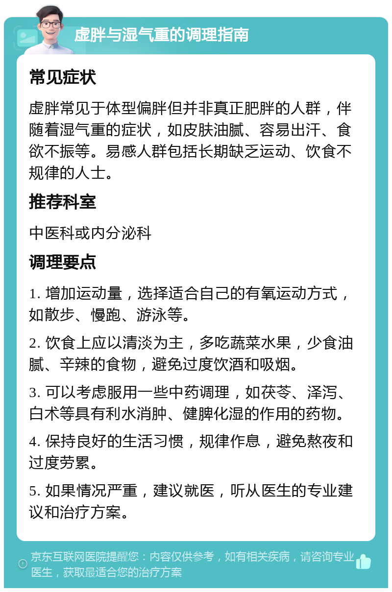 虚胖与湿气重的调理指南 常见症状 虚胖常见于体型偏胖但并非真正肥胖的人群，伴随着湿气重的症状，如皮肤油腻、容易出汗、食欲不振等。易感人群包括长期缺乏运动、饮食不规律的人士。 推荐科室 中医科或内分泌科 调理要点 1. 增加运动量，选择适合自己的有氧运动方式，如散步、慢跑、游泳等。 2. 饮食上应以清淡为主，多吃蔬菜水果，少食油腻、辛辣的食物，避免过度饮酒和吸烟。 3. 可以考虑服用一些中药调理，如茯苓、泽泻、白术等具有利水消肿、健脾化湿的作用的药物。 4. 保持良好的生活习惯，规律作息，避免熬夜和过度劳累。 5. 如果情况严重，建议就医，听从医生的专业建议和治疗方案。