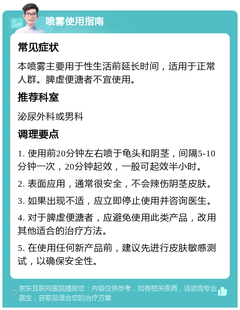 喷雾使用指南 常见症状 本喷雾主要用于性生活前延长时间，适用于正常人群。脾虚便溏者不宜使用。 推荐科室 泌尿外科或男科 调理要点 1. 使用前20分钟左右喷于龟头和阴茎，间隔5-10分钟一次，20分钟起效，一般可起效半小时。 2. 表面应用，通常很安全，不会辣伤阴茎皮肤。 3. 如果出现不适，应立即停止使用并咨询医生。 4. 对于脾虚便溏者，应避免使用此类产品，改用其他适合的治疗方法。 5. 在使用任何新产品前，建议先进行皮肤敏感测试，以确保安全性。