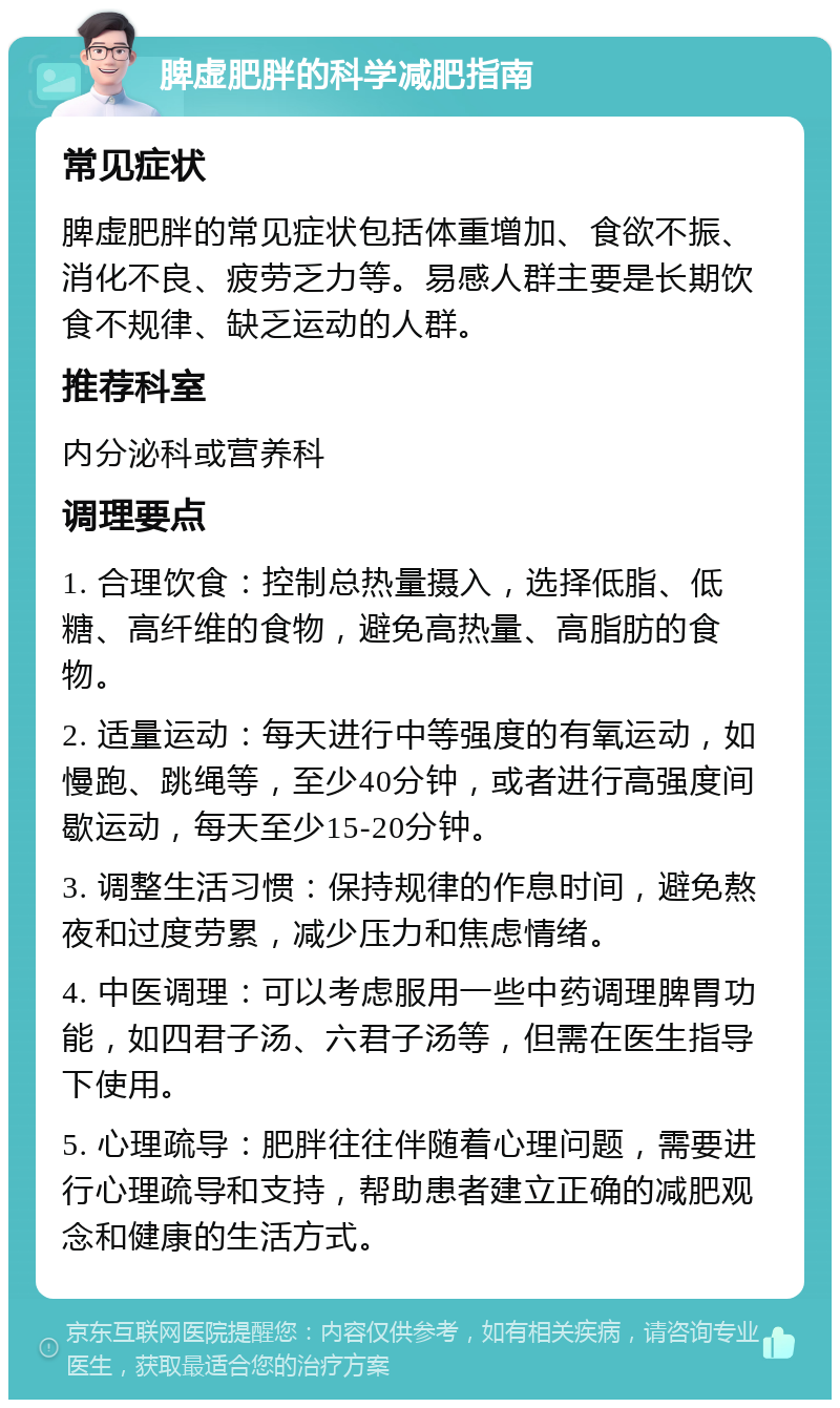 脾虚肥胖的科学减肥指南 常见症状 脾虚肥胖的常见症状包括体重增加、食欲不振、消化不良、疲劳乏力等。易感人群主要是长期饮食不规律、缺乏运动的人群。 推荐科室 内分泌科或营养科 调理要点 1. 合理饮食：控制总热量摄入，选择低脂、低糖、高纤维的食物，避免高热量、高脂肪的食物。 2. 适量运动：每天进行中等强度的有氧运动，如慢跑、跳绳等，至少40分钟，或者进行高强度间歇运动，每天至少15-20分钟。 3. 调整生活习惯：保持规律的作息时间，避免熬夜和过度劳累，减少压力和焦虑情绪。 4. 中医调理：可以考虑服用一些中药调理脾胃功能，如四君子汤、六君子汤等，但需在医生指导下使用。 5. 心理疏导：肥胖往往伴随着心理问题，需要进行心理疏导和支持，帮助患者建立正确的减肥观念和健康的生活方式。