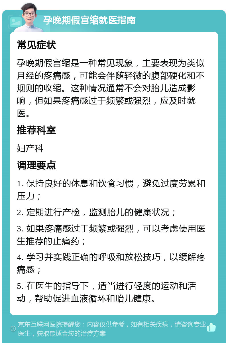 孕晚期假宫缩就医指南 常见症状 孕晚期假宫缩是一种常见现象，主要表现为类似月经的疼痛感，可能会伴随轻微的腹部硬化和不规则的收缩。这种情况通常不会对胎儿造成影响，但如果疼痛感过于频繁或强烈，应及时就医。 推荐科室 妇产科 调理要点 1. 保持良好的休息和饮食习惯，避免过度劳累和压力； 2. 定期进行产检，监测胎儿的健康状况； 3. 如果疼痛感过于频繁或强烈，可以考虑使用医生推荐的止痛药； 4. 学习并实践正确的呼吸和放松技巧，以缓解疼痛感； 5. 在医生的指导下，适当进行轻度的运动和活动，帮助促进血液循环和胎儿健康。