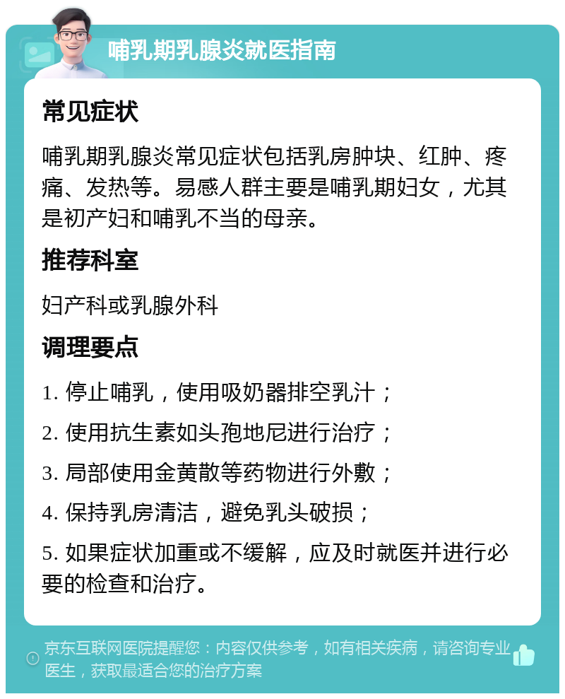 哺乳期乳腺炎就医指南 常见症状 哺乳期乳腺炎常见症状包括乳房肿块、红肿、疼痛、发热等。易感人群主要是哺乳期妇女，尤其是初产妇和哺乳不当的母亲。 推荐科室 妇产科或乳腺外科 调理要点 1. 停止哺乳，使用吸奶器排空乳汁； 2. 使用抗生素如头孢地尼进行治疗； 3. 局部使用金黄散等药物进行外敷； 4. 保持乳房清洁，避免乳头破损； 5. 如果症状加重或不缓解，应及时就医并进行必要的检查和治疗。