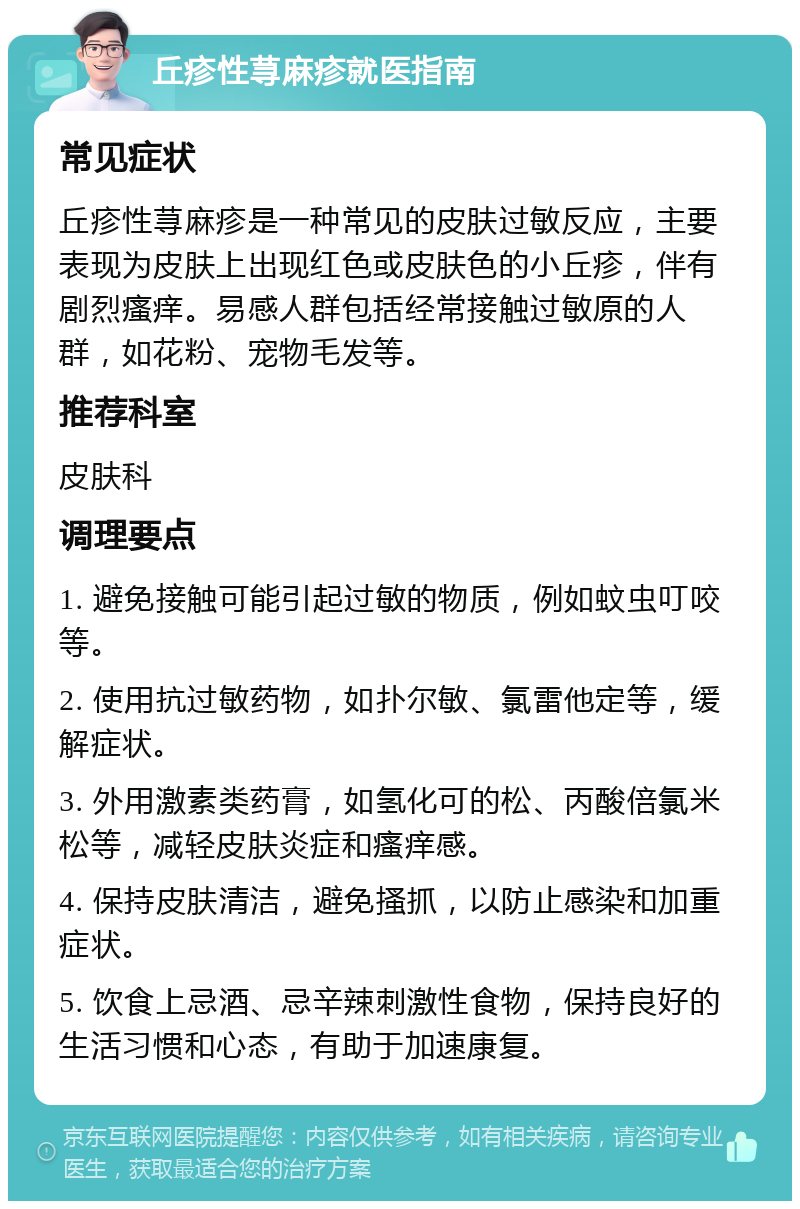 丘疹性荨麻疹就医指南 常见症状 丘疹性荨麻疹是一种常见的皮肤过敏反应，主要表现为皮肤上出现红色或皮肤色的小丘疹，伴有剧烈瘙痒。易感人群包括经常接触过敏原的人群，如花粉、宠物毛发等。 推荐科室 皮肤科 调理要点 1. 避免接触可能引起过敏的物质，例如蚊虫叮咬等。 2. 使用抗过敏药物，如扑尔敏、氯雷他定等，缓解症状。 3. 外用激素类药膏，如氢化可的松、丙酸倍氯米松等，减轻皮肤炎症和瘙痒感。 4. 保持皮肤清洁，避免搔抓，以防止感染和加重症状。 5. 饮食上忌酒、忌辛辣刺激性食物，保持良好的生活习惯和心态，有助于加速康复。