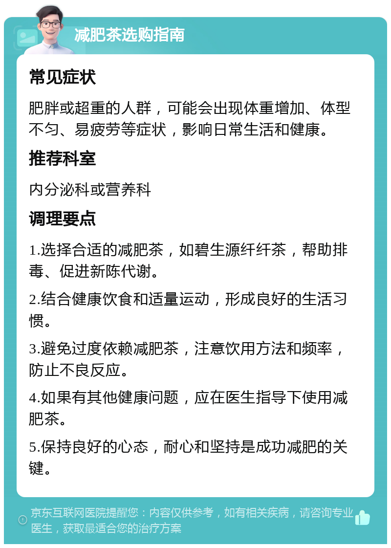 减肥茶选购指南 常见症状 肥胖或超重的人群，可能会出现体重增加、体型不匀、易疲劳等症状，影响日常生活和健康。 推荐科室 内分泌科或营养科 调理要点 1.选择合适的减肥茶，如碧生源纤纤茶，帮助排毒、促进新陈代谢。 2.结合健康饮食和适量运动，形成良好的生活习惯。 3.避免过度依赖减肥茶，注意饮用方法和频率，防止不良反应。 4.如果有其他健康问题，应在医生指导下使用减肥茶。 5.保持良好的心态，耐心和坚持是成功减肥的关键。