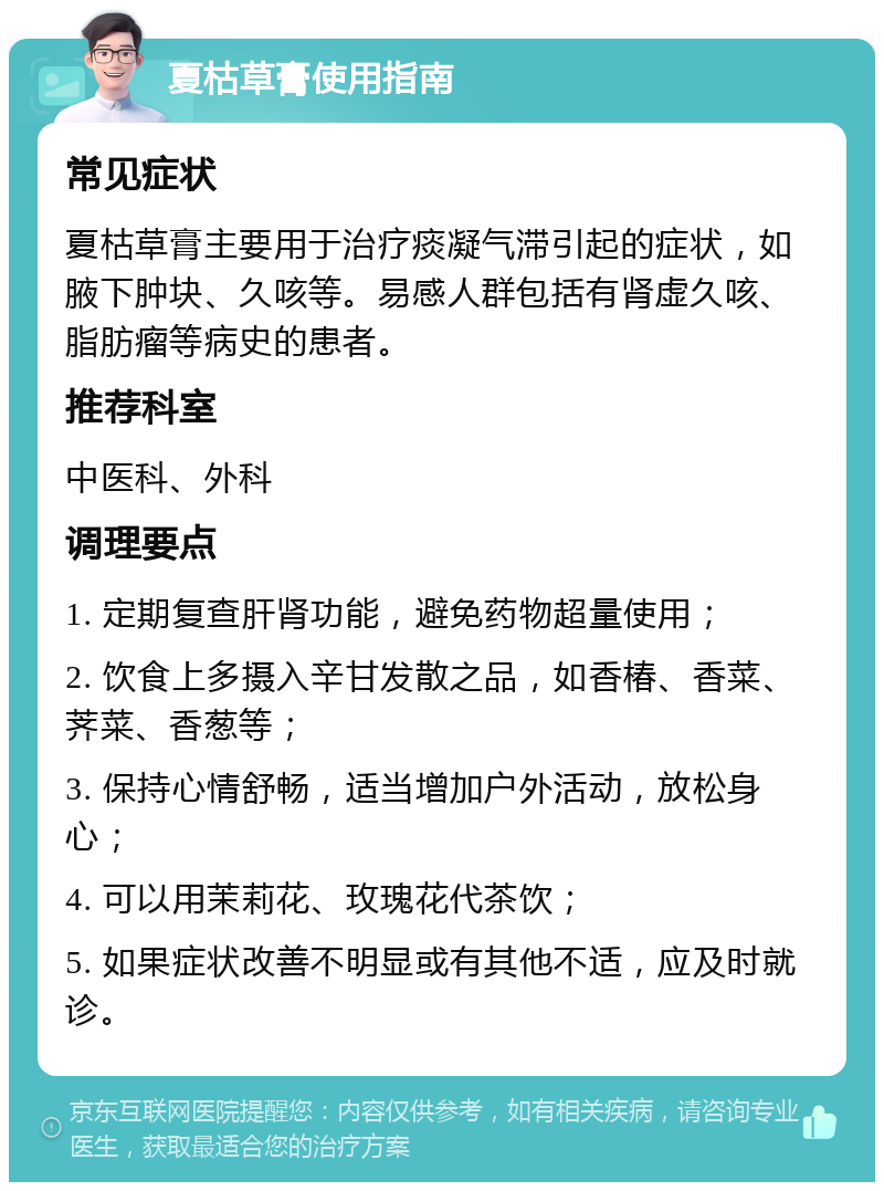 夏枯草膏使用指南 常见症状 夏枯草膏主要用于治疗痰凝气滞引起的症状，如腋下肿块、久咳等。易感人群包括有肾虚久咳、脂肪瘤等病史的患者。 推荐科室 中医科、外科 调理要点 1. 定期复查肝肾功能，避免药物超量使用； 2. 饮食上多摄入辛甘发散之品，如香椿、香菜、荠菜、香葱等； 3. 保持心情舒畅，适当增加户外活动，放松身心； 4. 可以用茉莉花、玫瑰花代茶饮； 5. 如果症状改善不明显或有其他不适，应及时就诊。