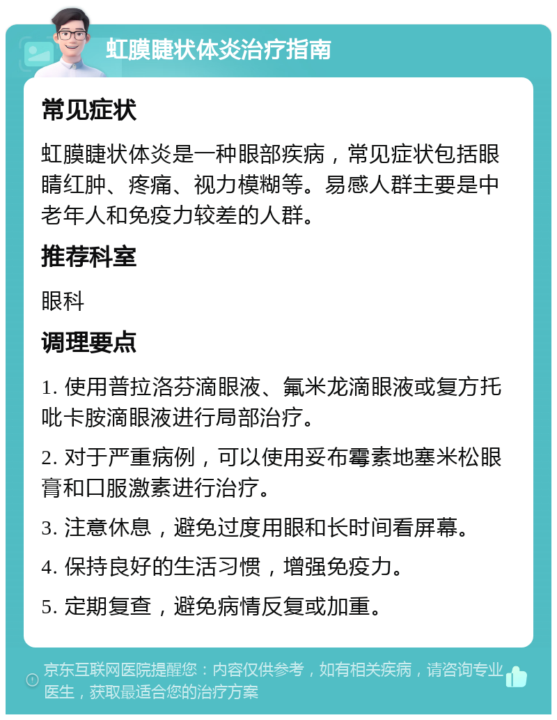 虹膜睫状体炎治疗指南 常见症状 虹膜睫状体炎是一种眼部疾病，常见症状包括眼睛红肿、疼痛、视力模糊等。易感人群主要是中老年人和免疫力较差的人群。 推荐科室 眼科 调理要点 1. 使用普拉洛芬滴眼液、氟米龙滴眼液或复方托吡卡胺滴眼液进行局部治疗。 2. 对于严重病例，可以使用妥布霉素地塞米松眼膏和口服激素进行治疗。 3. 注意休息，避免过度用眼和长时间看屏幕。 4. 保持良好的生活习惯，增强免疫力。 5. 定期复查，避免病情反复或加重。