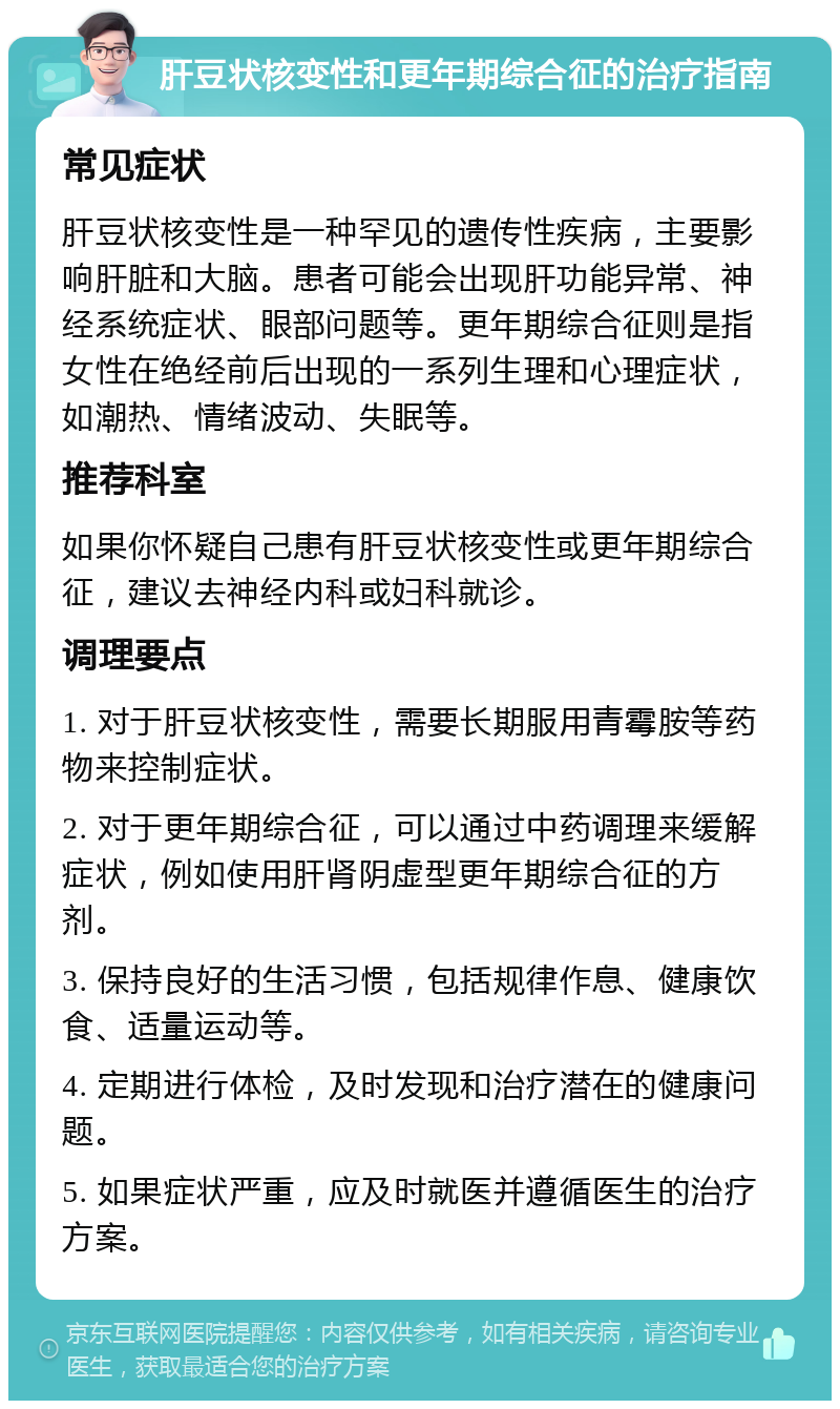 肝豆状核变性和更年期综合征的治疗指南 常见症状 肝豆状核变性是一种罕见的遗传性疾病，主要影响肝脏和大脑。患者可能会出现肝功能异常、神经系统症状、眼部问题等。更年期综合征则是指女性在绝经前后出现的一系列生理和心理症状，如潮热、情绪波动、失眠等。 推荐科室 如果你怀疑自己患有肝豆状核变性或更年期综合征，建议去神经内科或妇科就诊。 调理要点 1. 对于肝豆状核变性，需要长期服用青霉胺等药物来控制症状。 2. 对于更年期综合征，可以通过中药调理来缓解症状，例如使用肝肾阴虚型更年期综合征的方剂。 3. 保持良好的生活习惯，包括规律作息、健康饮食、适量运动等。 4. 定期进行体检，及时发现和治疗潜在的健康问题。 5. 如果症状严重，应及时就医并遵循医生的治疗方案。