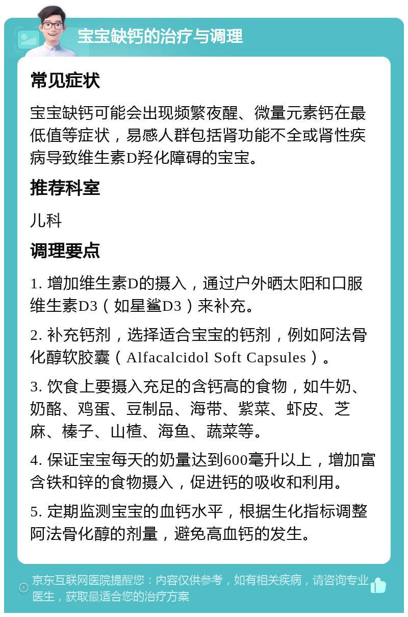 宝宝缺钙的治疗与调理 常见症状 宝宝缺钙可能会出现频繁夜醒、微量元素钙在最低值等症状，易感人群包括肾功能不全或肾性疾病导致维生素D羟化障碍的宝宝。 推荐科室 儿科 调理要点 1. 增加维生素D的摄入，通过户外晒太阳和口服维生素D3（如星鲨D3）来补充。 2. 补充钙剂，选择适合宝宝的钙剂，例如阿法骨化醇软胶囊（Alfacalcidol Soft Capsules）。 3. 饮食上要摄入充足的含钙高的食物，如牛奶、奶酪、鸡蛋、豆制品、海带、紫菜、虾皮、芝麻、榛子、山楂、海鱼、蔬菜等。 4. 保证宝宝每天的奶量达到600毫升以上，增加富含铁和锌的食物摄入，促进钙的吸收和利用。 5. 定期监测宝宝的血钙水平，根据生化指标调整阿法骨化醇的剂量，避免高血钙的发生。